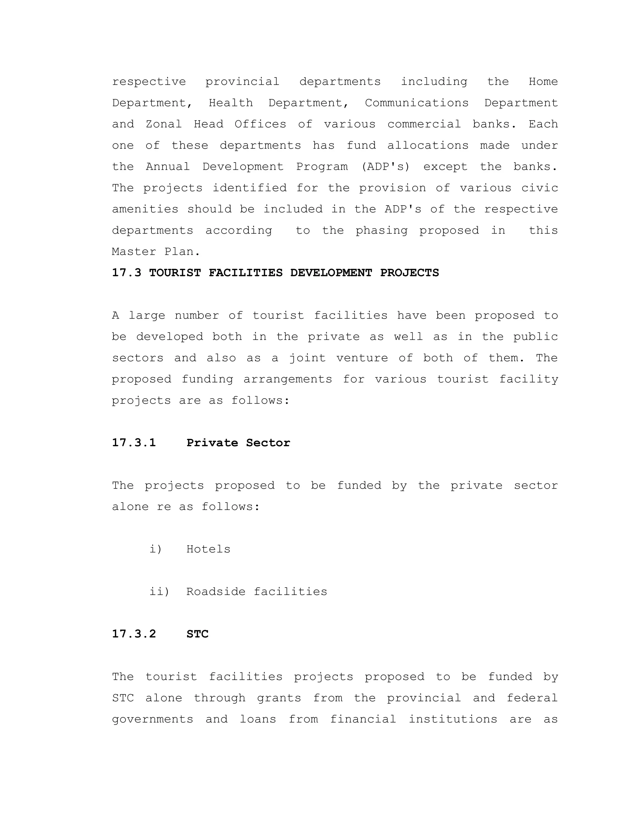 respective provincial departments including the Home
Department, Health Department, Communications Department
and Zonal Head Offices of various commercial banks. Each
one of these departments has fund allocations made under
the Annual Development Program (ADP's) except the banks.
The projects identified for the provision of various civic
amenities should be included in the ADP's of the respective
departments according to the phasing proposed in this
Master Plan.
17.3 TOURIST FACILITIES DEVELOPMENT PROJECTS
A large number of tourist facilities have been proposed to
be developed both in the private as well as in the public
sectors and also as a joint venture of both of them. The
proposed funding arrangements for various tourist facility
projects are as follows:
17.3.1 Private Sector
The projects proposed to be funded by the private sector
alone re as follows:
i) Hotels
ii) Roadside facilities
17.3.2 STC
The tourist facilities projects proposed to be funded by
STC alone through grants from the provincial and federal
governments and loans from financial institutions are as
 