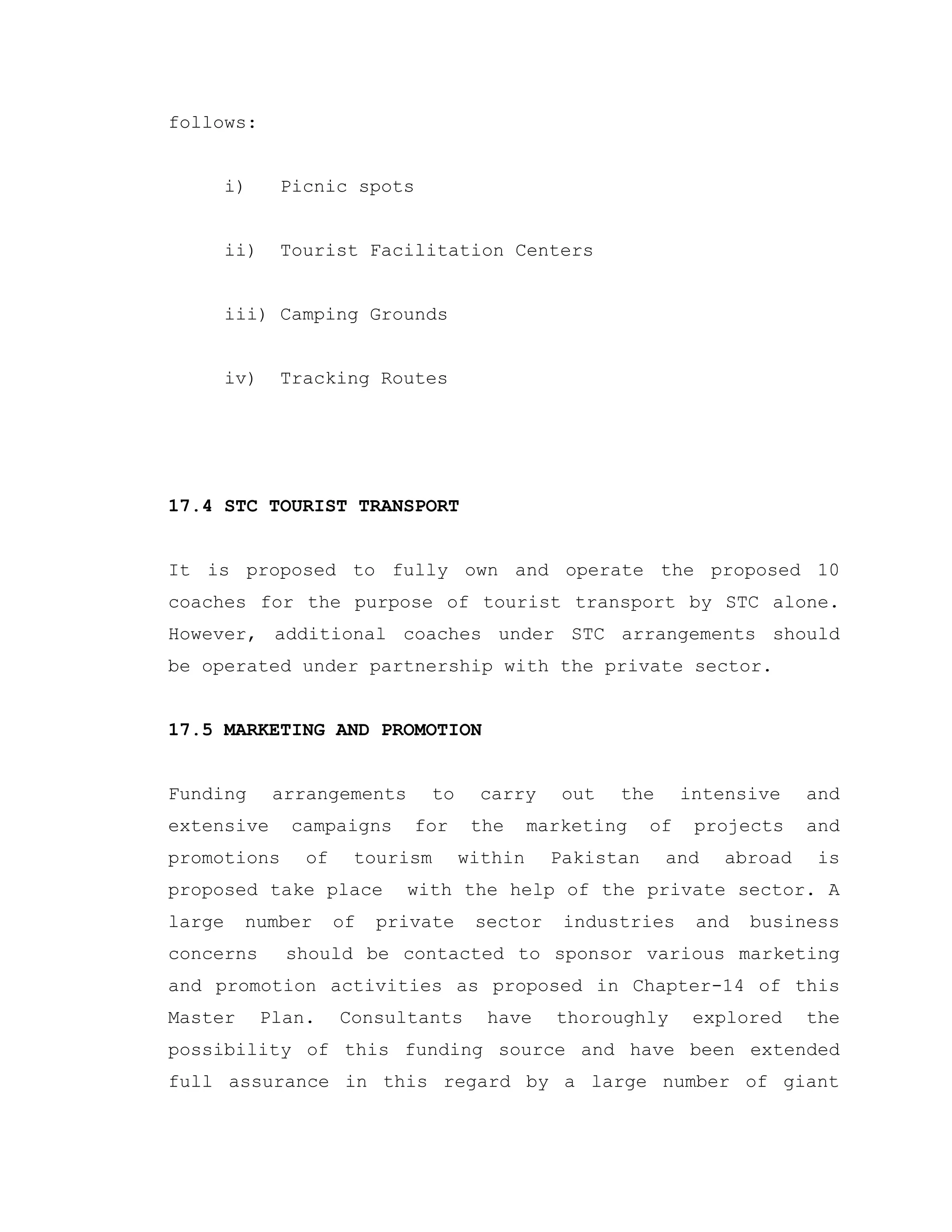 follows:
i) Picnic spots
ii) Tourist Facilitation Centers
iii) Camping Grounds
iv) Tracking Routes
17.4 STC TOURIST TRANSPORT
It is proposed to fully own and operate the proposed 10
coaches for the purpose of tourist transport by STC alone.
However, additional coaches under STC arrangements should
be operated under partnership with the private sector.
17.5 MARKETING AND PROMOTION
Funding arrangements to carry out the intensive and
extensive campaigns for the marketing of projects and
promotions of tourism within Pakistan and abroad is
proposed take place with the help of the private sector. A
large number of private sector industries and business
concerns should be contacted to sponsor various marketing
and promotion activities as proposed in Chapter-14 of this
Master Plan. Consultants have thoroughly explored the
possibility of this funding source and have been extended
full assurance in this regard by a large number of giant
 