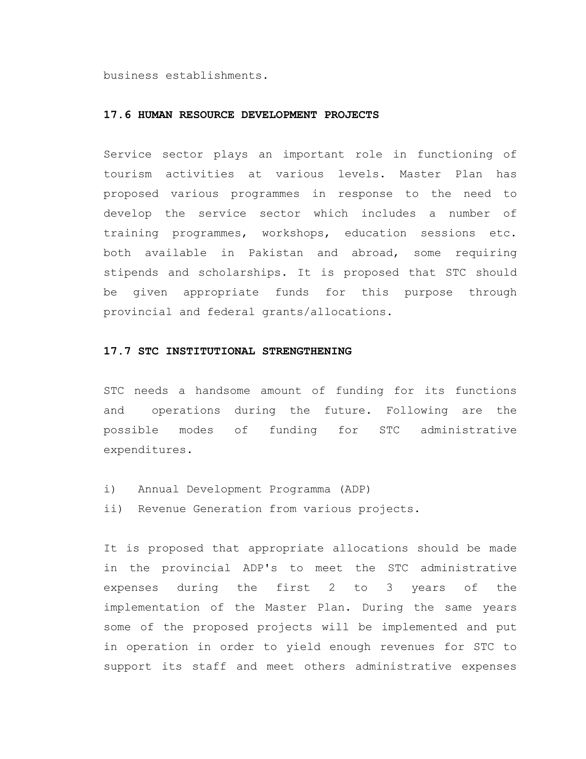 business establishments.
17.6 HUMAN RESOURCE DEVELOPMENT PROJECTS
Service sector plays an important role in functioning of
tourism activities at various levels. Master Plan has
proposed various programmes in response to the need to
develop the service sector which includes a number of
training programmes, workshops, education sessions etc.
both available in Pakistan and abroad, some requiring
stipends and scholarships. It is proposed that STC should
be given appropriate funds for this purpose through
provincial and federal grants/allocations.
17.7 STC INSTITUTIONAL STRENGTHENING
STC needs a handsome amount of funding for its functions
and operations during the future. Following are the
possible modes of funding for STC administrative
expenditures.
i) Annual Development Programma (ADP)
ii) Revenue Generation from various projects.
It is proposed that appropriate allocations should be made
in the provincial ADP's to meet the STC administrative
expenses during the first 2 to 3 years of the
implementation of the Master Plan. During the same years
some of the proposed projects will be implemented and put
in operation in order to yield enough revenues for STC to
support its staff and meet others administrative expenses
 