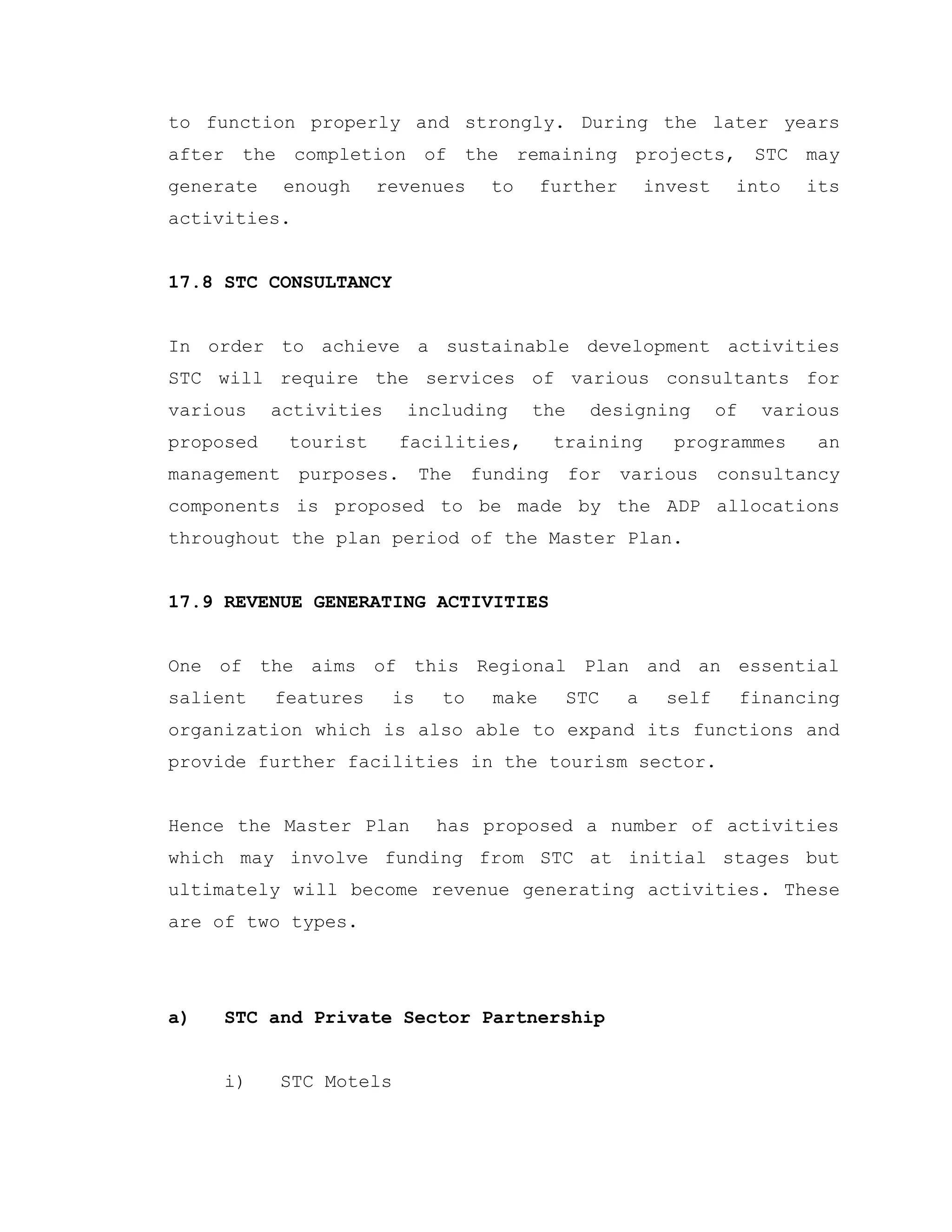 to function properly and strongly. During the later years
after the completion of the remaining projects, STC may
generate enough revenues to further invest into its
activities.
17.8 STC CONSULTANCY
In order to achieve a sustainable development activities
STC will require the services of various consultants for
various activities including the designing of various
proposed tourist facilities, training programmes an
management purposes. The funding for various consultancy
components is proposed to be made by the ADP allocations
throughout the plan period of the Master Plan.
17.9 REVENUE GENERATING ACTIVITIES
One of the aims of this Regional Plan and an essential
salient features is to make STC a self financing
organization which is also able to expand its functions and
provide further facilities in the tourism sector.
Hence the Master Plan has proposed a number of activities
which may involve funding from STC at initial stages but
ultimately will become revenue generating activities. These
are of two types.
a) STC and Private Sector Partnership
i) STC Motels
 