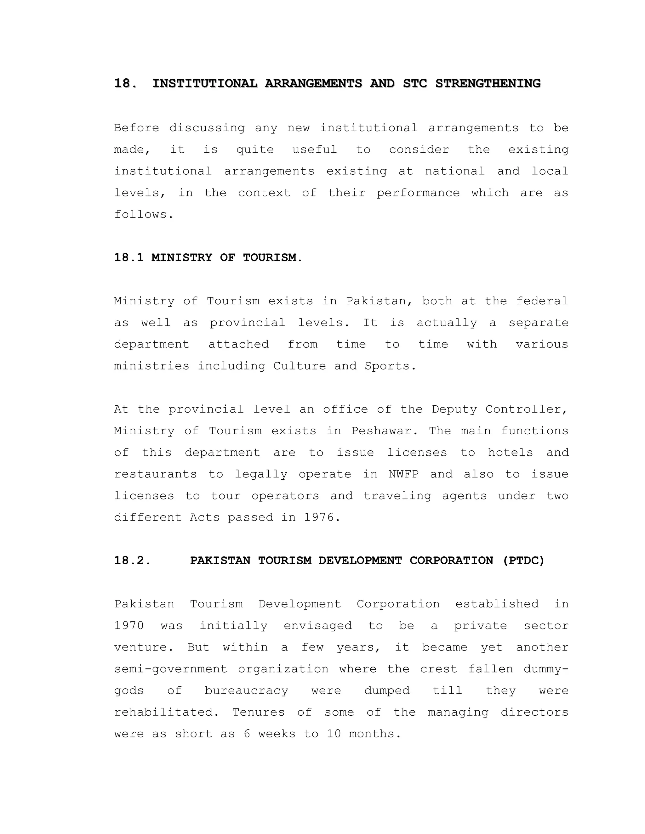 18.18. INSTITUTIONAL ARRANGEMENTS AND STC STRENGTHENINGINSTITUTIONAL ARRANGEMENTS AND STC STRENGTHENING
Before discussing any new institutional arrangements to be
made, it is quite useful to consider the existing
institutional arrangements existing at national and local
levels, in the context of their performance which are as
follows.
18.1 MINISTRY OF TOURISM.
Ministry of Tourism exists in Pakistan, both at the federal
as well as provincial levels. It is actually a separate
department attached from time to time with various
ministries including Culture and Sports.
At the provincial level an office of the Deputy Controller,
Ministry of Tourism exists in Peshawar. The main functions
of this department are to issue licenses to hotels and
restaurants to legally operate in NWFP and also to issue
licenses to tour operators and traveling agents under two
different Acts passed in 1976.
18.2. PAKISTAN TOURISM DEVELOPMENT CORPORATION (PTDC)
Pakistan Tourism Development Corporation established in
1970 was initially envisaged to be a private sector
venture. But within a few years, it became yet another
semi-government organization where the crest fallen dummy-
gods of bureaucracy were dumped till they were
rehabilitated. Tenures of some of the managing directors
were as short as 6 weeks to 10 months.
 