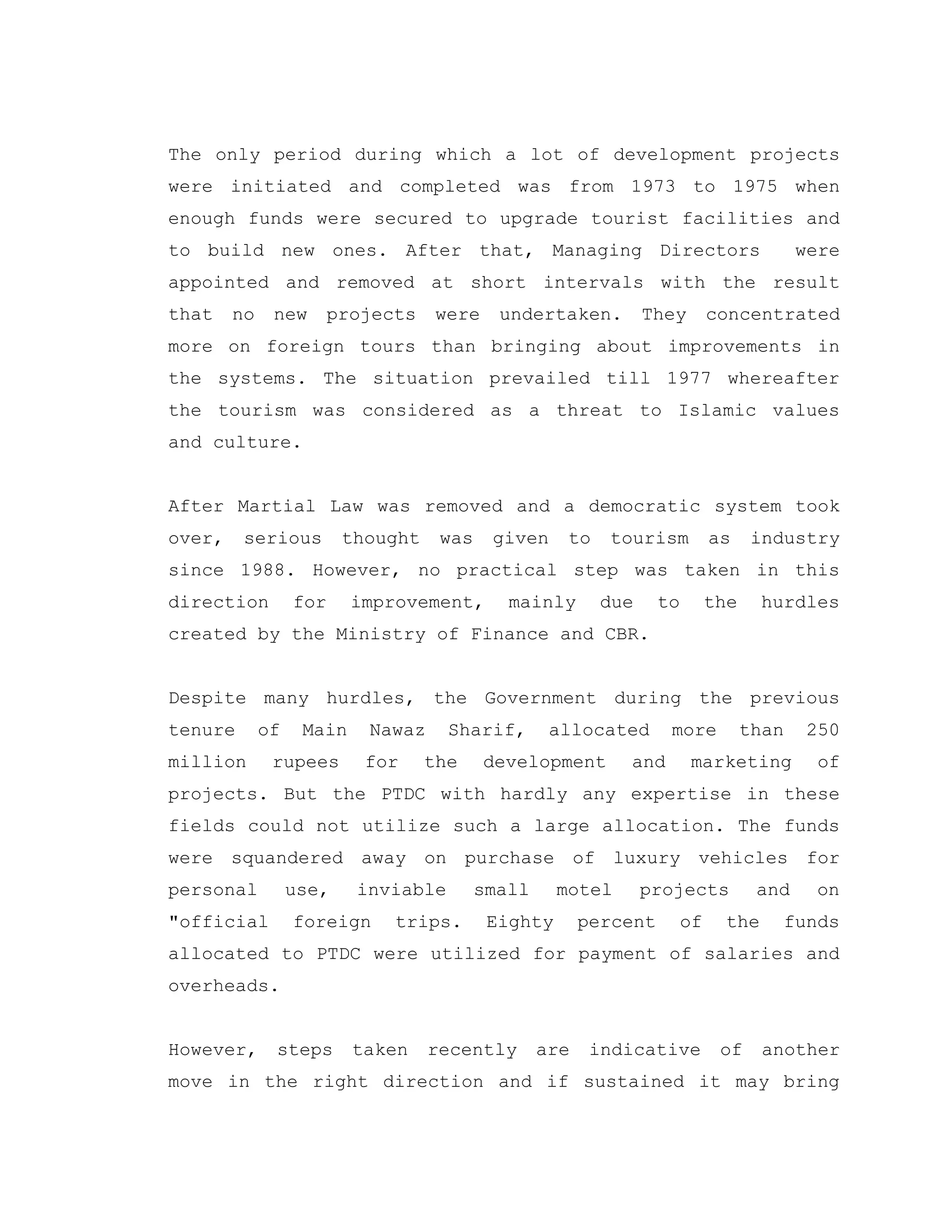 The only period during which a lot of development projects
were initiated and completed was from 1973 to 1975 when
enough funds were secured to upgrade tourist facilities and
to build new ones. After that, Managing Directors were
appointed and removed at short intervals with the result
that no new projects were undertaken. They concentrated
more on foreign tours than bringing about improvements in
the systems. The situation prevailed till 1977 whereafter
the tourism was considered as a threat to Islamic values
and culture.
After Martial Law was removed and a democratic system took
over, serious thought was given to tourism as industry
since 1988. However, no practical step was taken in this
direction for improvement, mainly due to the hurdles
created by the Ministry of Finance and CBR.
Despite many hurdles, the Government during the previous
tenure of Main Nawaz Sharif, allocated more than 250
million rupees for the development and marketing of
projects. But the PTDC with hardly any expertise in these
fields could not utilize such a large allocation. The funds
were squandered away on purchase of luxury vehicles for
personal use, inviable small motel projects and on
"official foreign trips. Eighty percent of the funds
allocated to PTDC were utilized for payment of salaries and
overheads.
However, steps taken recently are indicative of another
move in the right direction and if sustained it may bring
 