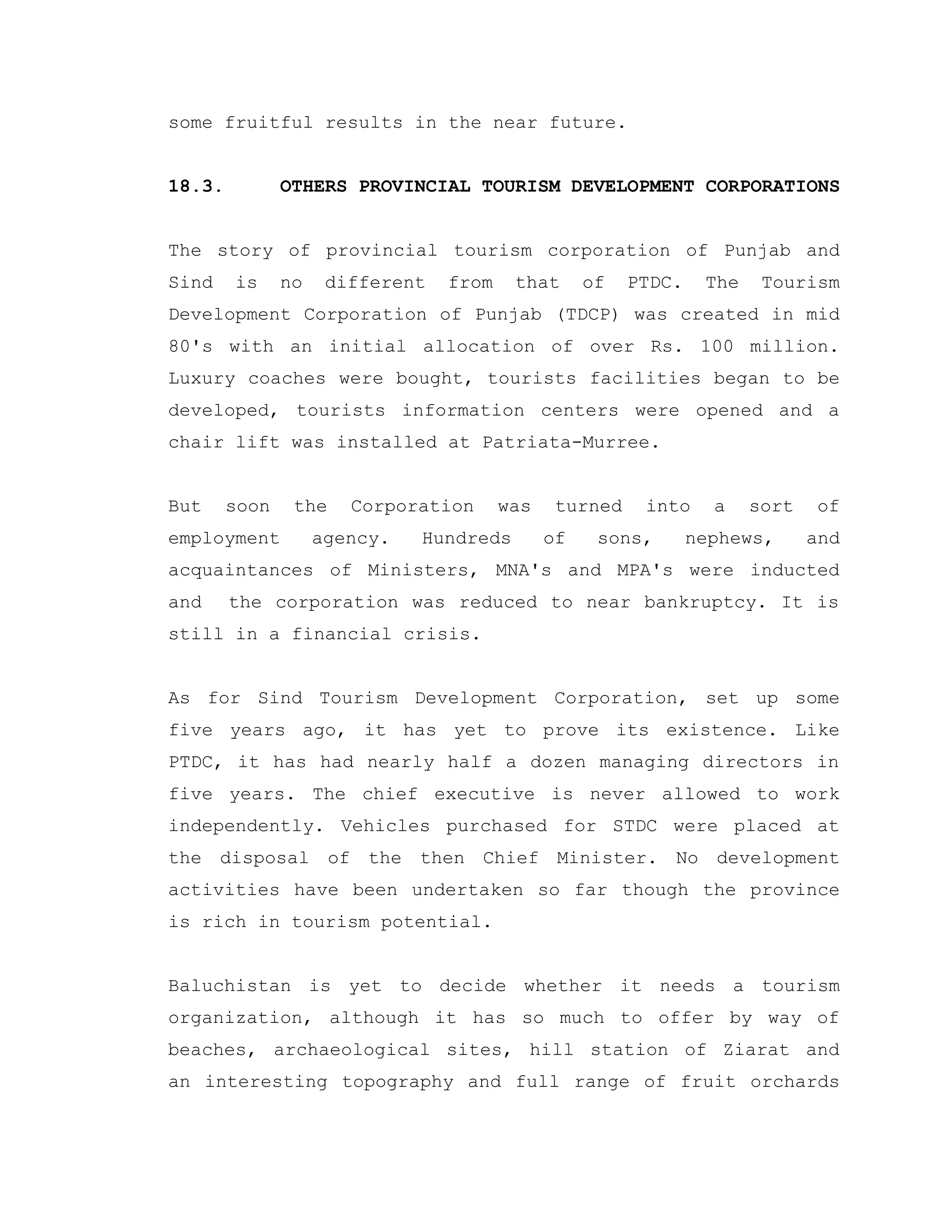 some fruitful results in the near future.
18.3. OTHERS PROVINCIAL TOURISM DEVELOPMENT CORPORATIONS
The story of provincial tourism corporation of Punjab and
Sind is no different from that of PTDC. The Tourism
Development Corporation of Punjab (TDCP) was created in mid
80's with an initial allocation of over Rs. 100 million.
Luxury coaches were bought, tourists facilities began to be
developed, tourists information centers were opened and a
chair lift was installed at Patriata-Murree.
But soon the Corporation was turned into a sort of
employment agency. Hundreds of sons, nephews, and
acquaintances of Ministers, MNA's and MPA's were inducted
and the corporation was reduced to near bankruptcy. It is
still in a financial crisis.
As for Sind Tourism Development Corporation, set up some
five years ago, it has yet to prove its existence. Like
PTDC, it has had nearly half a dozen managing directors in
five years. The chief executive is never allowed to work
independently. Vehicles purchased for STDC were placed at
the disposal of the then Chief Minister. No development
activities have been undertaken so far though the province
is rich in tourism potential.
Baluchistan is yet to decide whether it needs a tourism
organization, although it has so much to offer by way of
beaches, archaeological sites, hill station of Ziarat and
an interesting topography and full range of fruit orchards
 