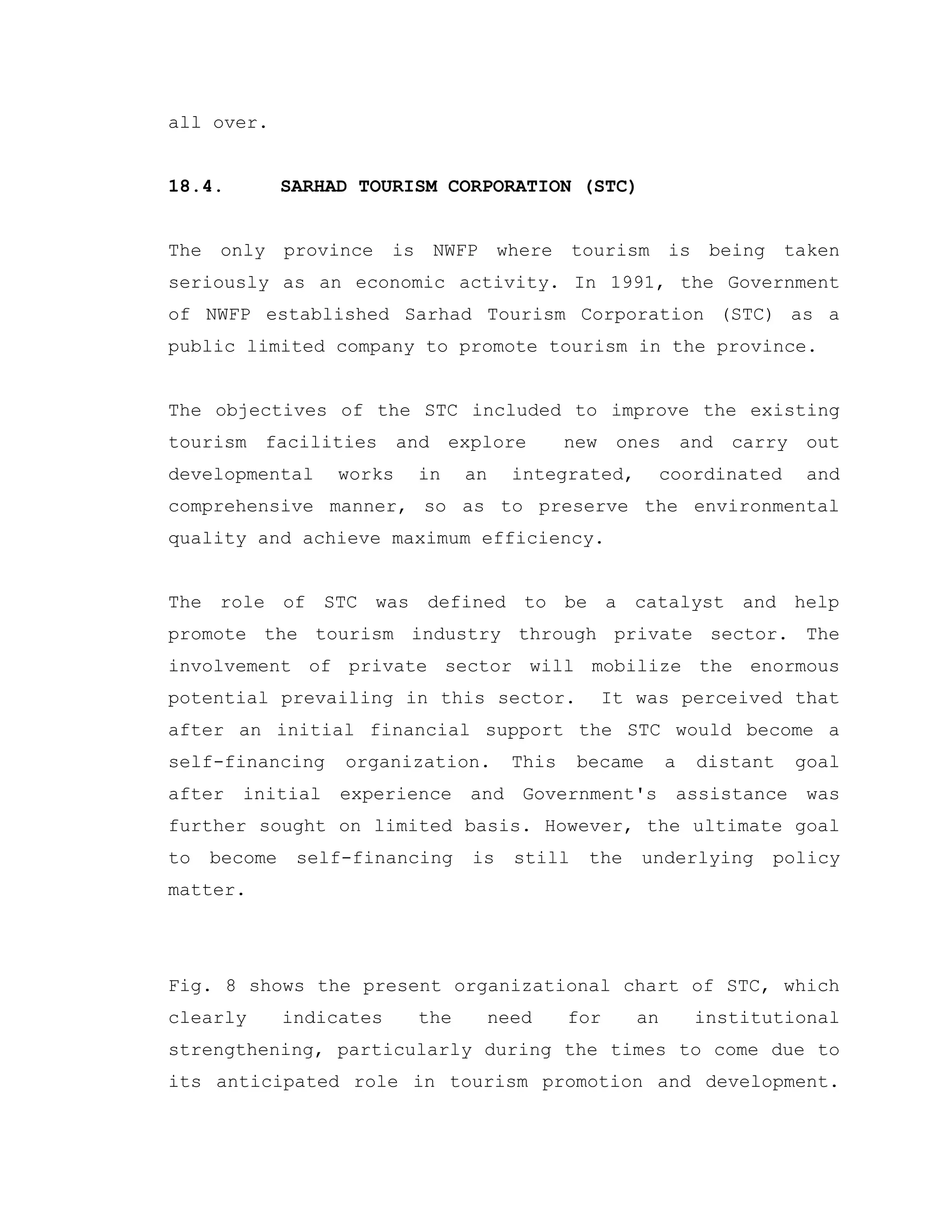 all over.
18.4. SARHAD TOURISM CORPORATION (STC)
The only province is NWFP where tourism is being taken
seriously as an economic activity. In 1991, the Government
of NWFP established Sarhad Tourism Corporation (STC) as a
public limited company to promote tourism in the province.
The objectives of the STC included to improve the existing
tourism facilities and explore new ones and carry out
developmental works in an integrated, coordinated and
comprehensive manner, so as to preserve the environmental
quality and achieve maximum efficiency.
The role of STC was defined to be a catalyst and help
promote the tourism industry through private sector. The
involvement of private sector will mobilize the enormous
potential prevailing in this sector. It was perceived that
after an initial financial support the STC would become a
self-financing organization. This became a distant goal
after initial experience and Government's assistance was
further sought on limited basis. However, the ultimate goal
to become self-financing is still the underlying policy
matter.
Fig. 8 shows the present organizational chart of STC, which
clearly indicates the need for an institutional
strengthening, particularly during the times to come due to
its anticipated role in tourism promotion and development.
 