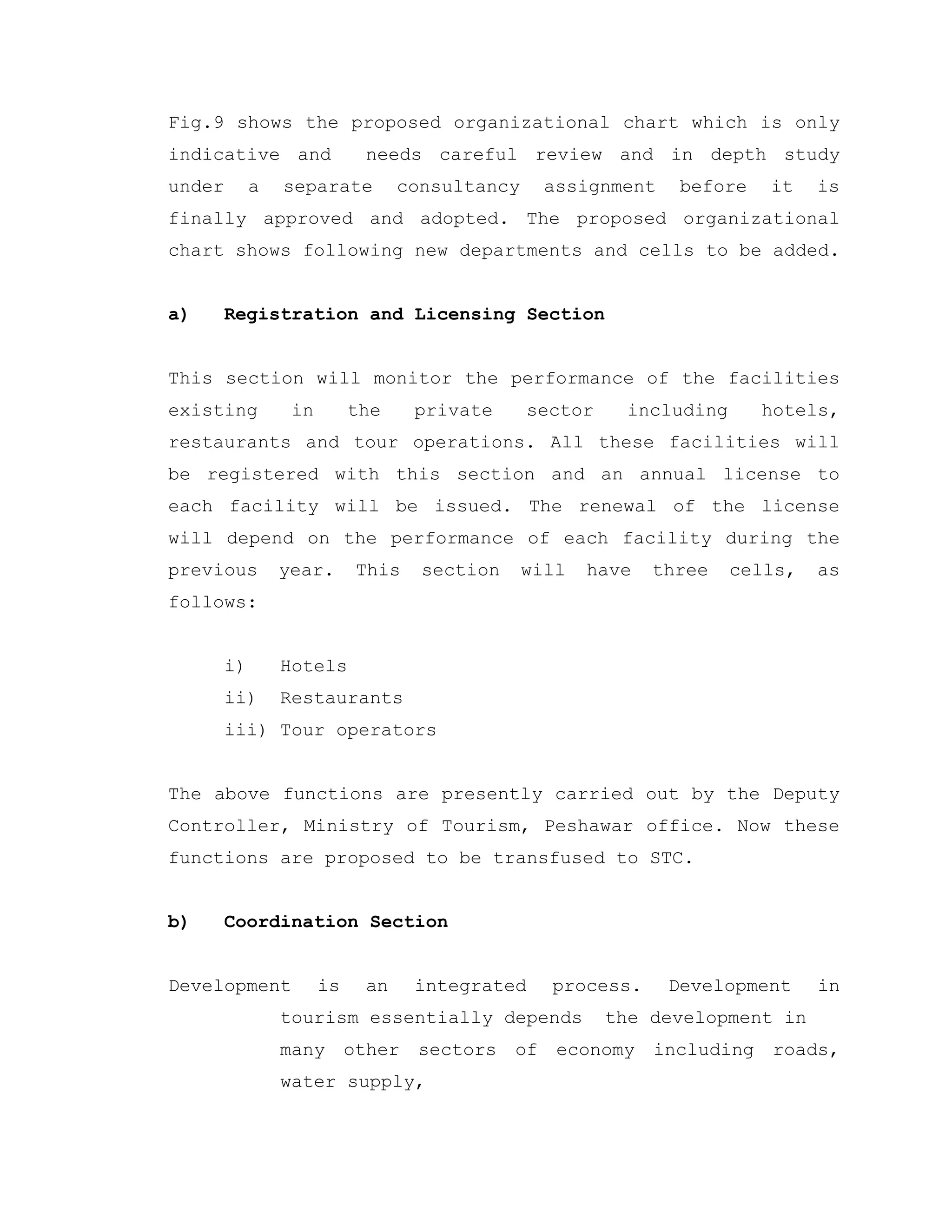 Fig.9 shows the proposed organizational chart which is only
indicative and needs careful review and in depth study
under a separate consultancy assignment before it is
finally approved and adopted. The proposed organizational
chart shows following new departments and cells to be added.
a) Registration and Licensing Section
This section will monitor the performance of the facilities
existing in the private sector including hotels,
restaurants and tour operations. All these facilities will
be registered with this section and an annual license to
each facility will be issued. The renewal of the license
will depend on the performance of each facility during the
previous year. This section will have three cells, as
follows:
i) Hotels
ii) Restaurants
iii) Tour operators
The above functions are presently carried out by the Deputy
Controller, Ministry of Tourism, Peshawar office. Now these
functions are proposed to be transfused to STC.
b) Coordination Section
Development is an integrated process. Development in
tourism essentially depends the development in
many other sectors of economy including roads,
water supply,
 