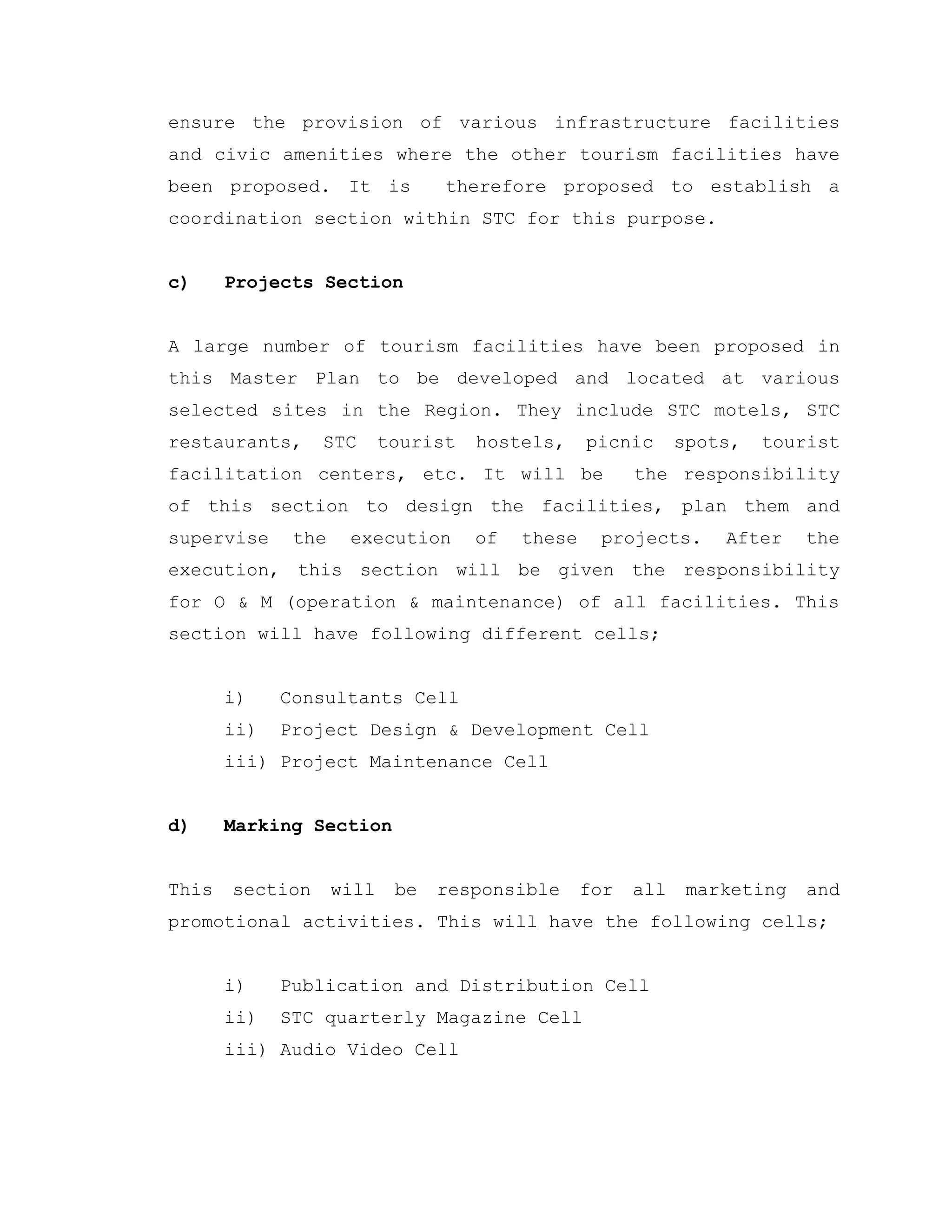 ensure the provision of various infrastructure facilities
and civic amenities where the other tourism facilities have
been proposed. It is therefore proposed to establish a
coordination section within STC for this purpose.
c) Projects Section
A large number of tourism facilities have been proposed in
this Master Plan to be developed and located at various
selected sites in the Region. They include STC motels, STC
restaurants, STC tourist hostels, picnic spots, tourist
facilitation centers, etc. It will be the responsibility
of this section to design the facilities, plan them and
supervise the execution of these projects. After the
execution, this section will be given the responsibility
for O & M (operation & maintenance) of all facilities. This
section will have following different cells;
i) Consultants Cell
ii) Project Design & Development Cell
iii) Project Maintenance Cell
d) Marking Section
This section will be responsible for all marketing and
promotional activities. This will have the following cells;
i) Publication and Distribution Cell
ii) STC quarterly Magazine Cell
iii) Audio Video Cell
 