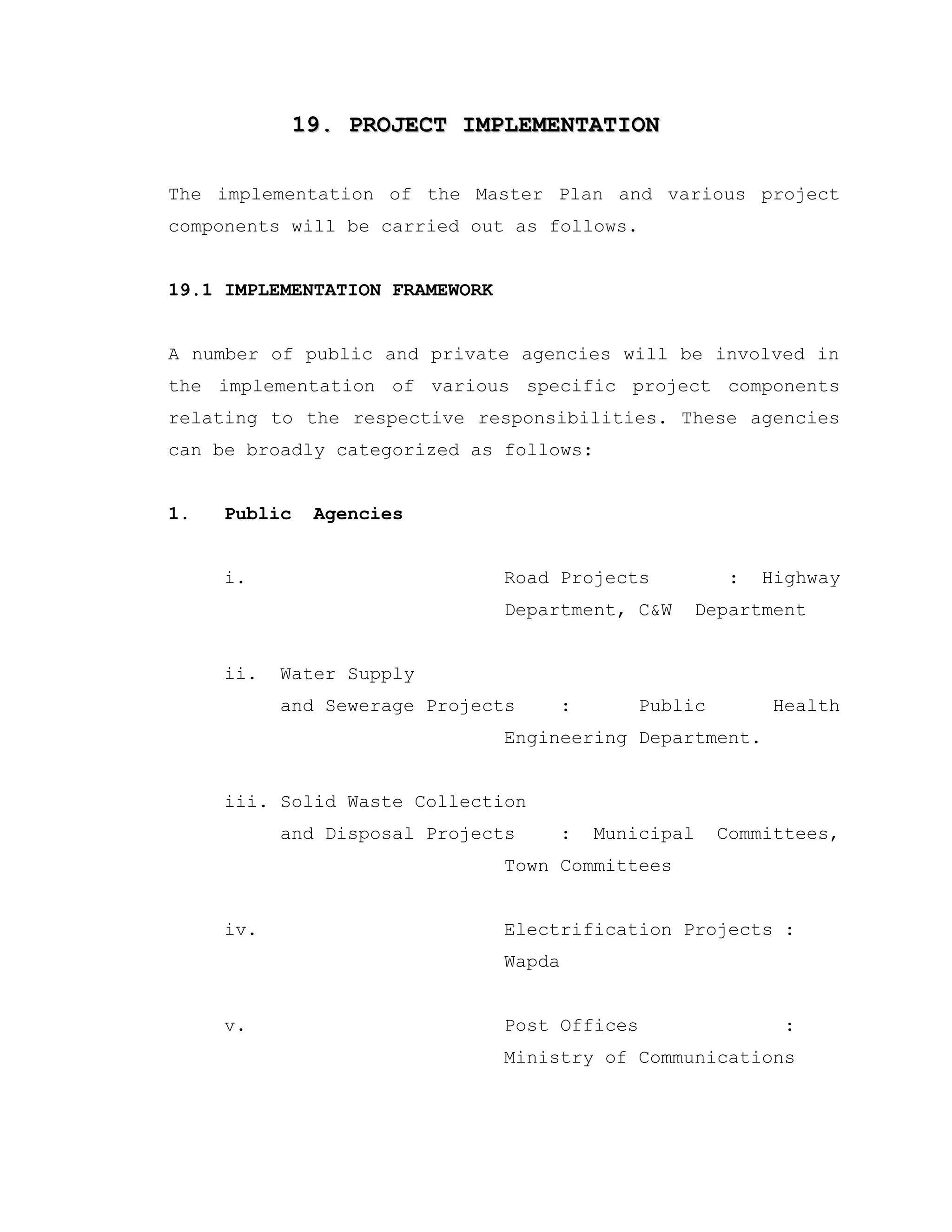 19. PROJECT IMPLEMENTATION19. PROJECT IMPLEMENTATION
The implementation of the Master Plan and various project
components will be carried out as follows.
19.1 IMPLEMENTATION FRAMEWORK
A number of public and private agencies will be involved in
the implementation of various specific project components
relating to the respective responsibilities. These agencies
can be broadly categorized as follows:
1. Public Agencies
i. Road Projects : Highway
Department, C&W Department
ii. Water Supply
and Sewerage Projects : Public Health
Engineering Department.
iii. Solid Waste Collection
and Disposal Projects : Municipal Committees,
Town Committees
iv. Electrification Projects :
Wapda
v. Post Offices :
Ministry of Communications
 