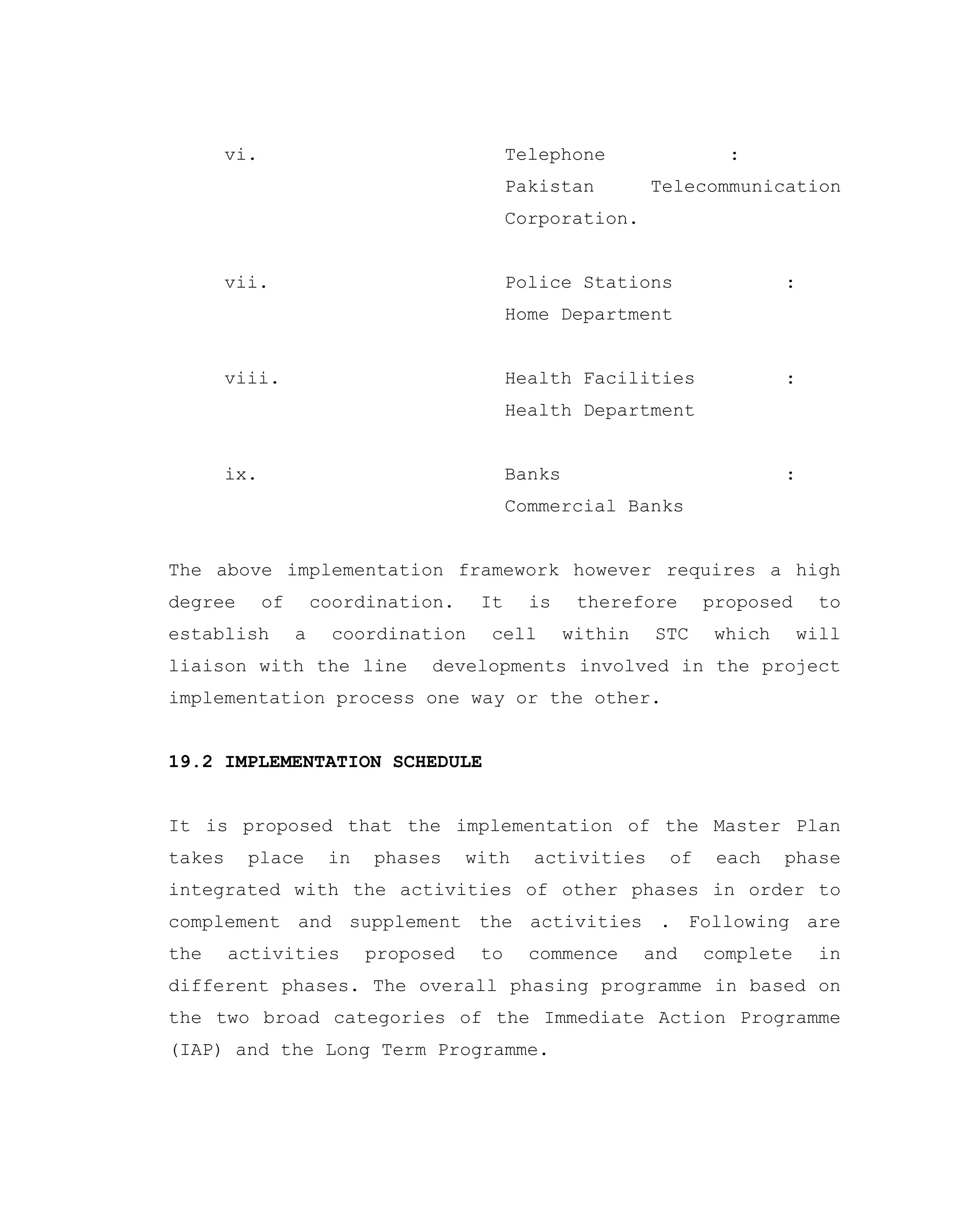 vi. Telephone :
Pakistan Telecommunication
Corporation.
vii. Police Stations :
Home Department
viii. Health Facilities :
Health Department
ix. Banks :
Commercial Banks
The above implementation framework however requires a high
degree of coordination. It is therefore proposed to
establish a coordination cell within STC which will
liaison with the line developments involved in the project
implementation process one way or the other.
19.2 IMPLEMENTATION SCHEDULE
It is proposed that the implementation of the Master Plan
takes place in phases with activities of each phase
integrated with the activities of other phases in order to
complement and supplement the activities . Following are
the activities proposed to commence and complete in
different phases. The overall phasing programme in based on
the two broad categories of the Immediate Action Programme
(IAP) and the Long Term Programme.
 