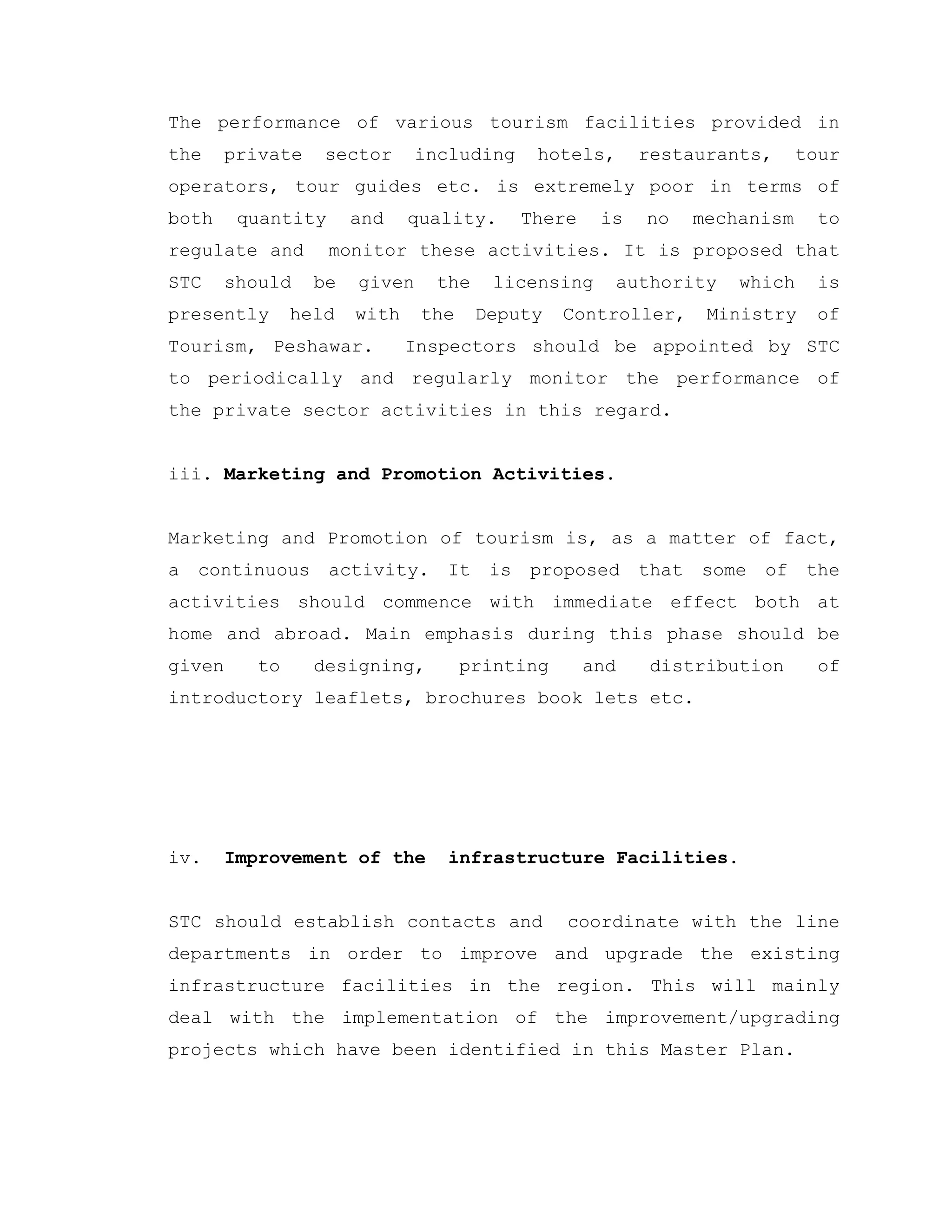 The performance of various tourism facilities provided in
the private sector including hotels, restaurants, tour
operators, tour guides etc. is extremely poor in terms of
both quantity and quality. There is no mechanism to
regulate and monitor these activities. It is proposed that
STC should be given the licensing authority which is
presently held with the Deputy Controller, Ministry of
Tourism, Peshawar. Inspectors should be appointed by STC
to periodically and regularly monitor the performance of
the private sector activities in this regard.
iii. Marketing and Promotion Activities.
Marketing and Promotion of tourism is, as a matter of fact,
a continuous activity. It is proposed that some of the
activities should commence with immediate effect both at
home and abroad. Main emphasis during this phase should be
given to designing, printing and distribution of
introductory leaflets, brochures book lets etc.
iv. Improvement of the infrastructure Facilities.
STC should establish contacts and coordinate with the line
departments in order to improve and upgrade the existing
infrastructure facilities in the region. This will mainly
deal with the implementation of the improvement/upgrading
projects which have been identified in this Master Plan.
 