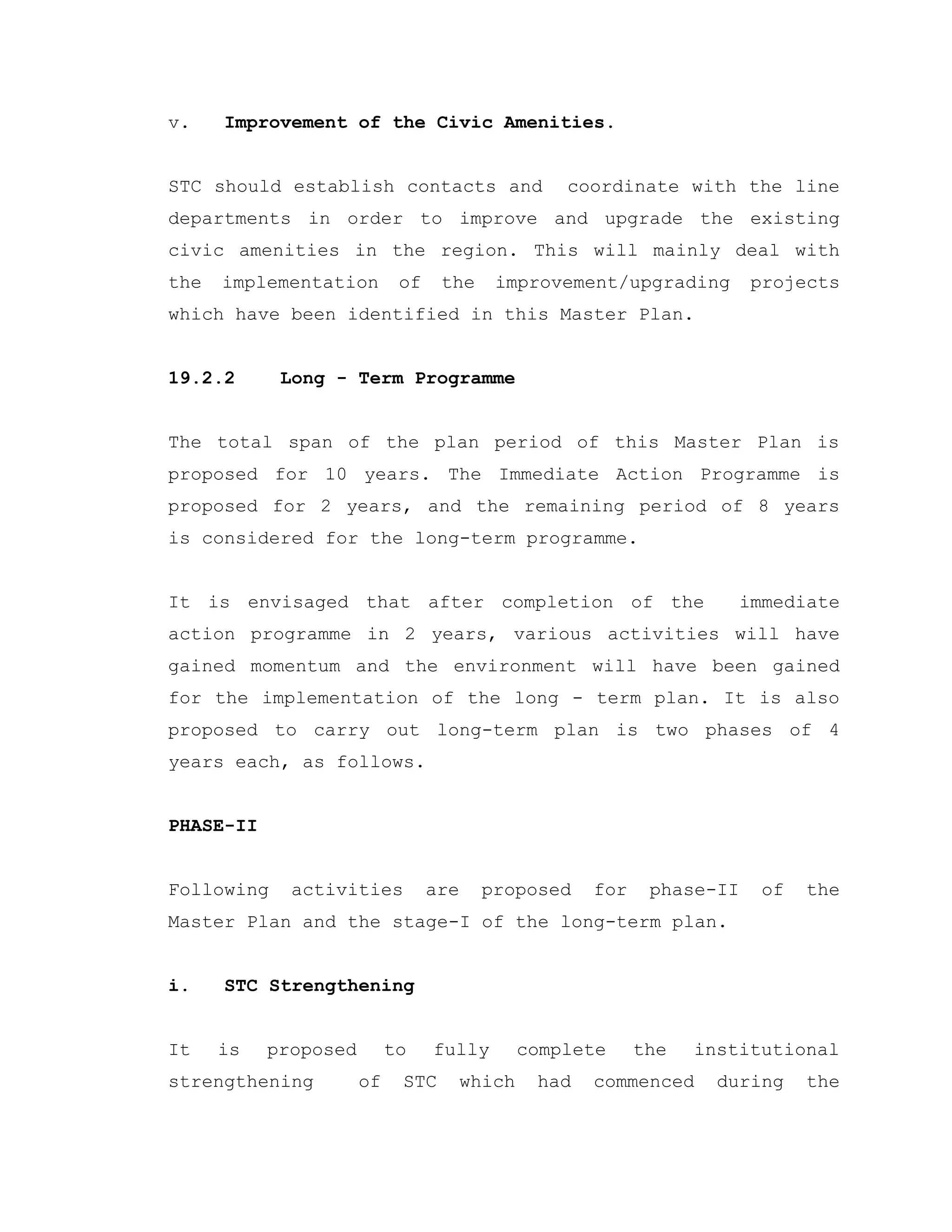 v. Improvement of the Civic Amenities.
STC should establish contacts and coordinate with the line
departments in order to improve and upgrade the existing
civic amenities in the region. This will mainly deal with
the implementation of the improvement/upgrading projects
which have been identified in this Master Plan.
19.2.2 Long - Term Programme
The total span of the plan period of this Master Plan is
proposed for 10 years. The Immediate Action Programme is
proposed for 2 years, and the remaining period of 8 years
is considered for the long-term programme.
It is envisaged that after completion of the immediate
action programme in 2 years, various activities will have
gained momentum and the environment will have been gained
for the implementation of the long - term plan. It is also
proposed to carry out long-term plan is two phases of 4
years each, as follows.
PHASE-II
Following activities are proposed for phase-II of the
Master Plan and the stage-I of the long-term plan.
i. STC Strengthening
It is proposed to fully complete the institutional
strengthening of STC which had commenced during the
 