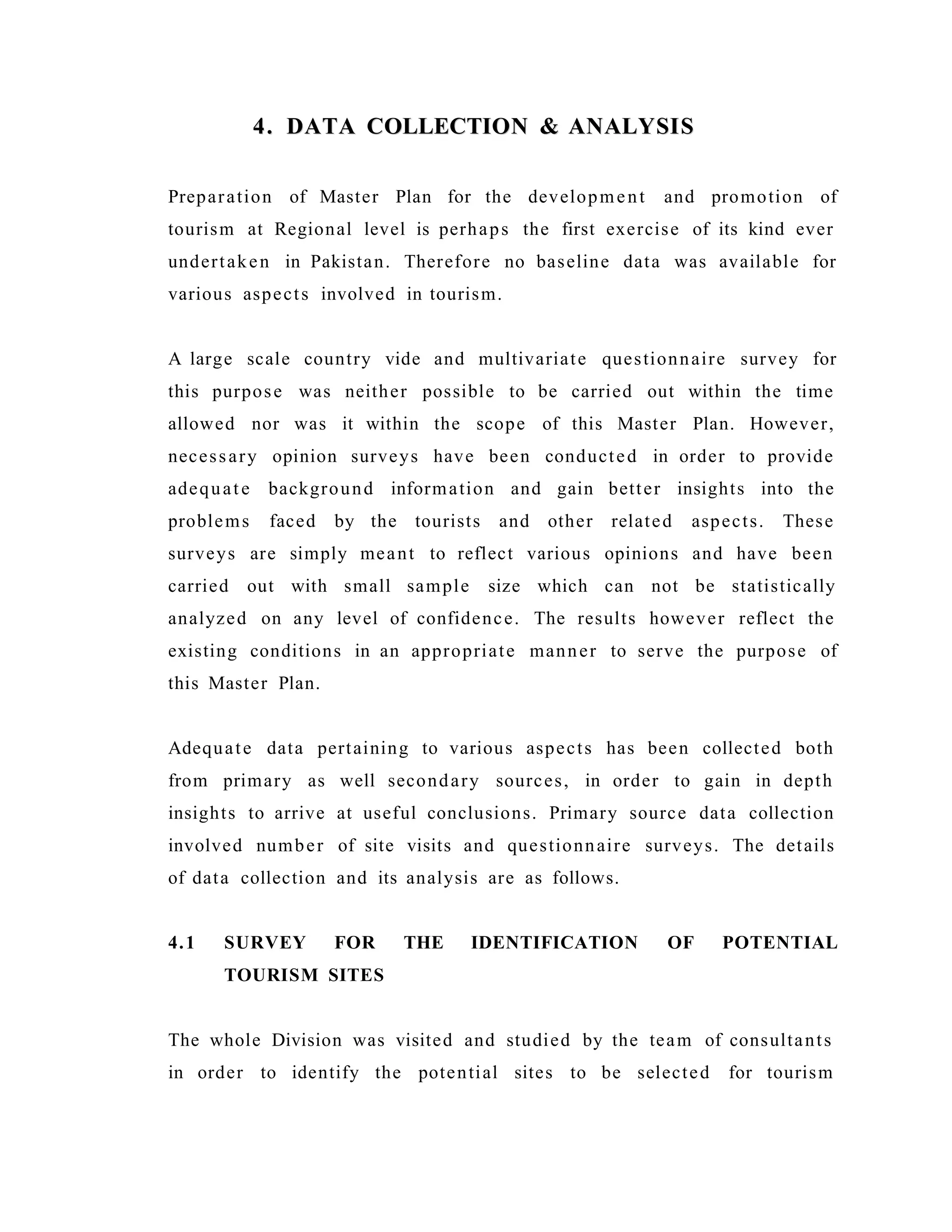 4. DATA COLLECTION & ANALYSIS4. DATA COLLECTION & ANALYSIS
Preparation of Master Plan for the development and promotion of
tourism at Regional level is perhaps the first exercise of its kind ever
undertaken in Pakistan. Therefore no baseline data was available for
various aspects involved in tourism.
A large scale country vide and multivariate questionnaire survey for
this purpose was neither possible to be carried out within the time
allowed nor was it within the scope of this Master Plan. However,
necessary opinion surveys have been conducted in order to provide
adequate background information and gain better insights into the
problems faced by the tourists and other related aspects. These
surveys are simply meant to reflect various opinions and have been
carried out with small sample size which can not be statistically
analyzed on any level of confidence. The results however reflect the
existing conditions in an appropriate manner to serve the purpose of
this Master Plan.
Adequate data pertaining to various aspects has been collected both
from primary as well secondary sources, in order to gain in depth
insights to arrive at useful conclusions. Primary source data collection
involved number of site visits and questionnaire surveys. The details
of data collection and its analysis are as follows.
4.1 SURVEY FOR THE IDENTIFICATION OF POTENTIAL
TOURISM SITES
The whole Division was visited and studied by the team of consultants
in order to identify the potential sites to be selected for tourism
 