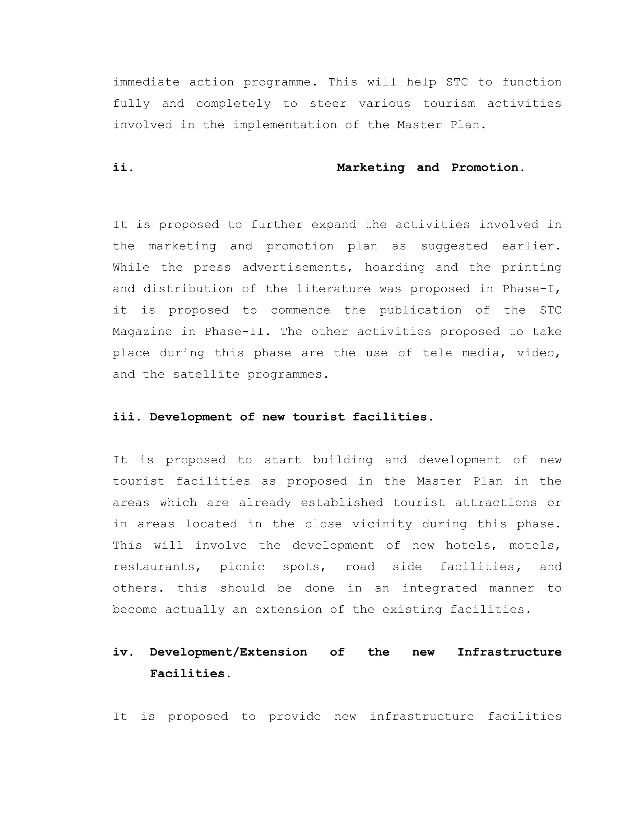 immediate action programme. This will help STC to function
fully and completely to steer various tourism activities
involved in the implementation of the Master Plan.
ii. Marketing and Promotion.
It is proposed to further expand the activities involved in
the marketing and promotion plan as suggested earlier.
While the press advertisements, hoarding and the printing
and distribution of the literature was proposed in Phase-I,
it is proposed to commence the publication of the STC
Magazine in Phase-II. The other activities proposed to take
place during this phase are the use of tele media, video,
and the satellite programmes.
iii. Development of new tourist facilities.
It is proposed to start building and development of new
tourist facilities as proposed in the Master Plan in the
areas which are already established tourist attractions or
in areas located in the close vicinity during this phase.
This will involve the development of new hotels, motels,
restaurants, picnic spots, road side facilities, and
others. this should be done in an integrated manner to
become actually an extension of the existing facilities.
iv. Development/Extension of the new Infrastructure
Facilities.
It is proposed to provide new infrastructure facilities
 