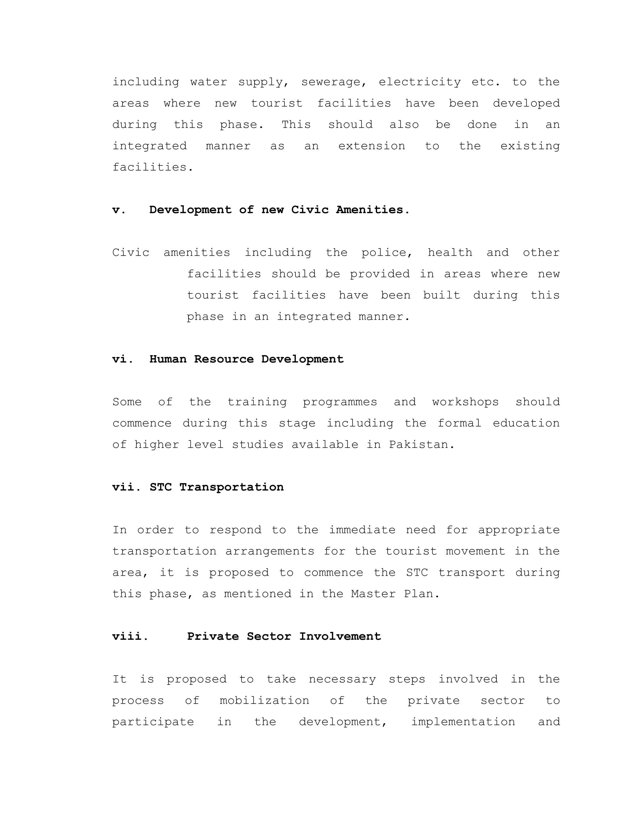 including water supply, sewerage, electricity etc. to the
areas where new tourist facilities have been developed
during this phase. This should also be done in an
integrated manner as an extension to the existing
facilities.
v. Development of new Civic Amenities.
Civic amenities including the police, health and other
facilities should be provided in areas where new
tourist facilities have been built during this
phase in an integrated manner.
vi. Human Resource Development
Some of the training programmes and workshops should
commence during this stage including the formal education
of higher level studies available in Pakistan.
vii. STC Transportation
In order to respond to the immediate need for appropriate
transportation arrangements for the tourist movement in the
area, it is proposed to commence the STC transport during
this phase, as mentioned in the Master Plan.
viii. Private Sector Involvement
It is proposed to take necessary steps involved in the
process of mobilization of the private sector to
participate in the development, implementation and
 