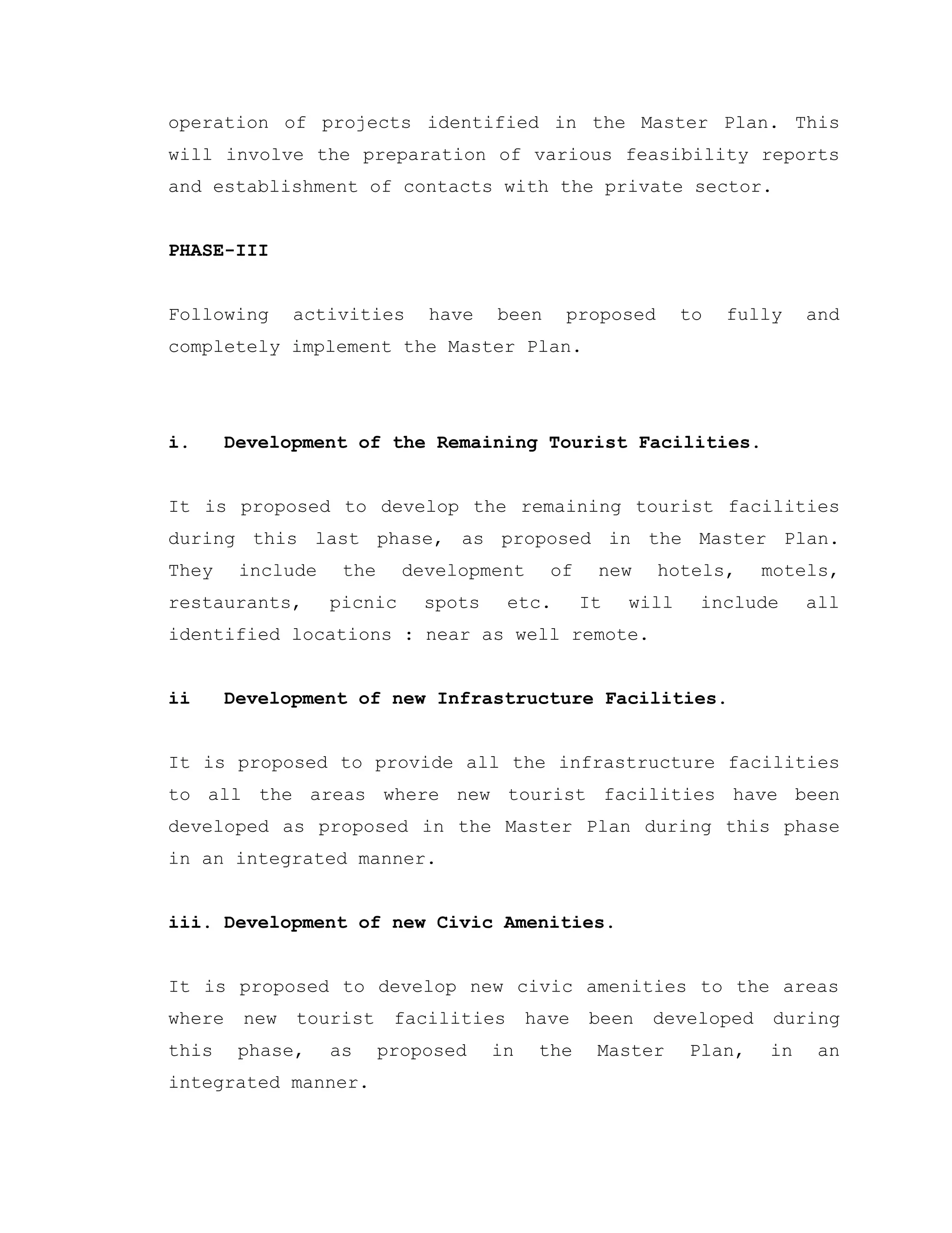 operation of projects identified in the Master Plan. This
will involve the preparation of various feasibility reports
and establishment of contacts with the private sector.
PHASE-III
Following activities have been proposed to fully and
completely implement the Master Plan.
i. Development of the Remaining Tourist Facilities.
It is proposed to develop the remaining tourist facilities
during this last phase, as proposed in the Master Plan.
They include the development of new hotels, motels,
restaurants, picnic spots etc. It will include all
identified locations : near as well remote.
ii Development of new Infrastructure Facilities.
It is proposed to provide all the infrastructure facilities
to all the areas where new tourist facilities have been
developed as proposed in the Master Plan during this phase
in an integrated manner.
iii. Development of new Civic Amenities.
It is proposed to develop new civic amenities to the areas
where new tourist facilities have been developed during
this phase, as proposed in the Master Plan, in an
integrated manner.
 