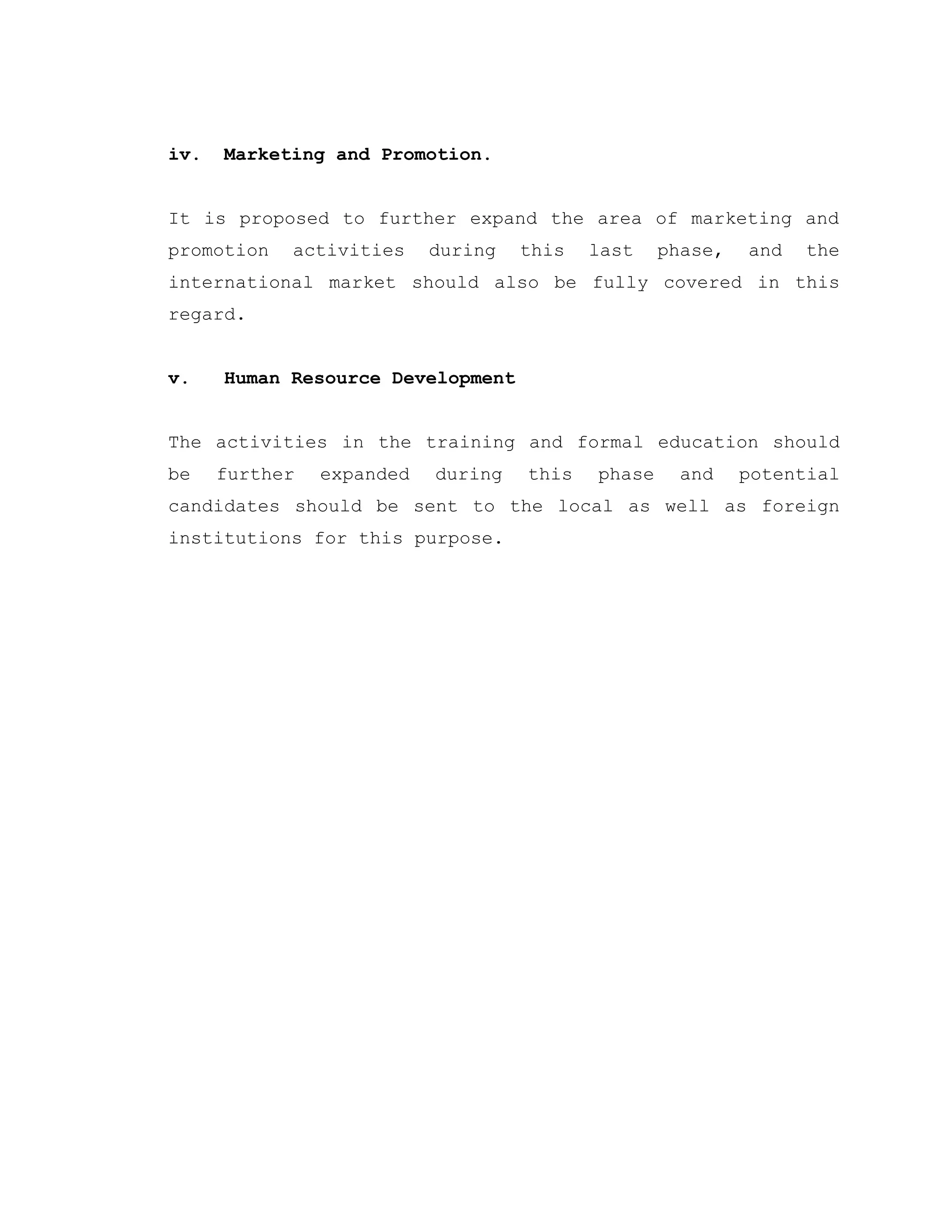 iv. Marketing and Promotion.
It is proposed to further expand the area of marketing and
promotion activities during this last phase, and the
international market should also be fully covered in this
regard.
v. Human Resource Development
The activities in the training and formal education should
be further expanded during this phase and potential
candidates should be sent to the local as well as foreign
institutions for this purpose.
 