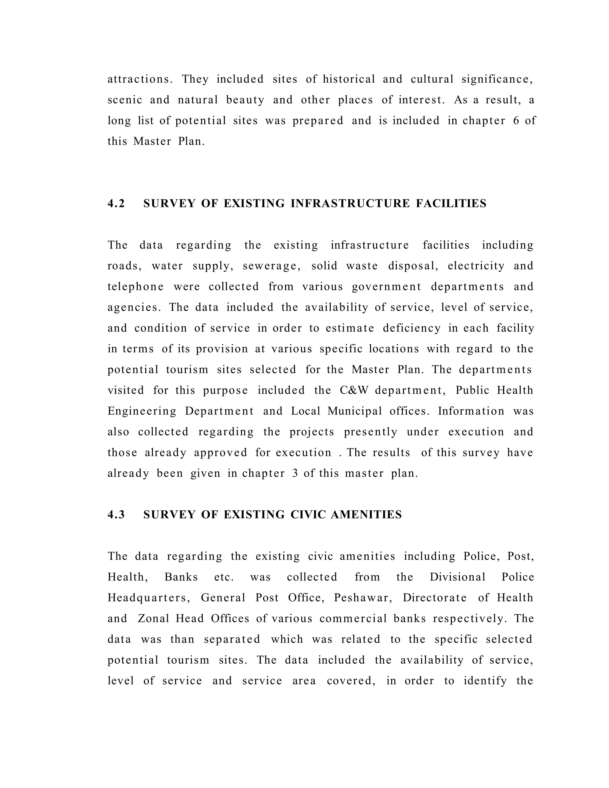attractions. They included sites of historical and cultural significance,
scenic and natural beauty and other places of interest. As a result, a
long list of potential sites was prepared and is included in chapter 6 of
this Master Plan.
4.2 SURVEY OF EXISTING INFRASTRUCTURE FACILITIES
The data regarding the existing infrastructure facilities including
roads, water supply, sewerage, solid waste disposal, electricity and
telephone were collected from various government departments and
agencies. The data included the availability of service, level of service,
and condition of service in order to estimate deficiency in each facility
in terms of its provision at various specific locations with regard to the
potential tourism sites selected for the Master Plan. The departments
visited for this purpose included the C&W department, Public Health
Engineering Department and Local Municipal offices. Information was
also collected regarding the projects presently under execution and
those already approved for execution . The results of this survey have
already been given in chapter 3 of this master plan.
4.3 SURVEY OF EXISTING CIVIC AMENITIES
The data regarding the existing civic amenities including Police, Post,
Health, Banks etc. was collected from the Divisional Police
Headquarters, General Post Office, Peshawar, Directorate of Health
and Zonal Head Offices of various commercial banks respectively. The
data was than separated which was related to the specific selected
potential tourism sites. The data included the availability of service,
level of service and service area covered, in order to identify the
 