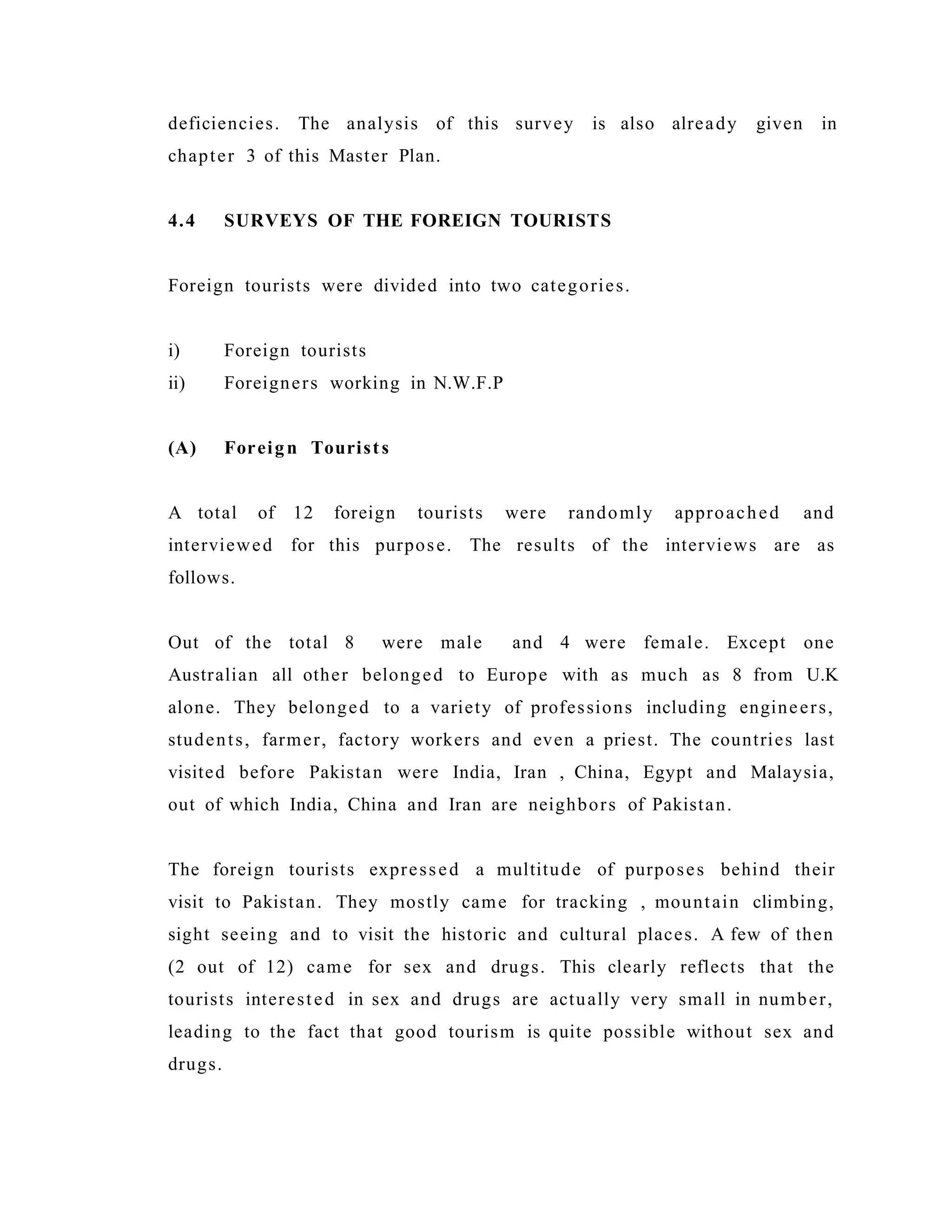 deficiencies. The analysis of this survey is also already given in
chapter 3 of this Master Plan.
4.4 SURVEYS OF THE FOREIGN TOURISTS
Foreign tourists were divided into two categories.
i) Foreign tourists
ii) Foreigners working in N.W.F.P
(A) Foreign Tourists
A total of 12 foreign tourists were randomly approached and
interviewed for this purpose. The results of the interviews are as
follows.
Out of the total 8 were male and 4 were female. Except one
Australian all other belonged to Europe with as much as 8 from U.K
alone. They belonged to a variety of professions including engineers,
students, farmer, factory workers and even a priest. The countries last
visited before Pakistan were India, Iran , China, Egypt and Malaysia,
out of which India, China and Iran are neighbors of Pakistan.
The foreign tourists expressed a multitude of purposes behind their
visit to Pakistan. They mostly came for tracking , mountain climbing,
sight seeing and to visit the historic and cultural places. A few of then
(2 out of 12) came for sex and drugs. This clearly reflects that the
tourists interested in sex and drugs are actually very small in number,
leading to the fact that good tourism is quite possible without sex and
drugs.
 