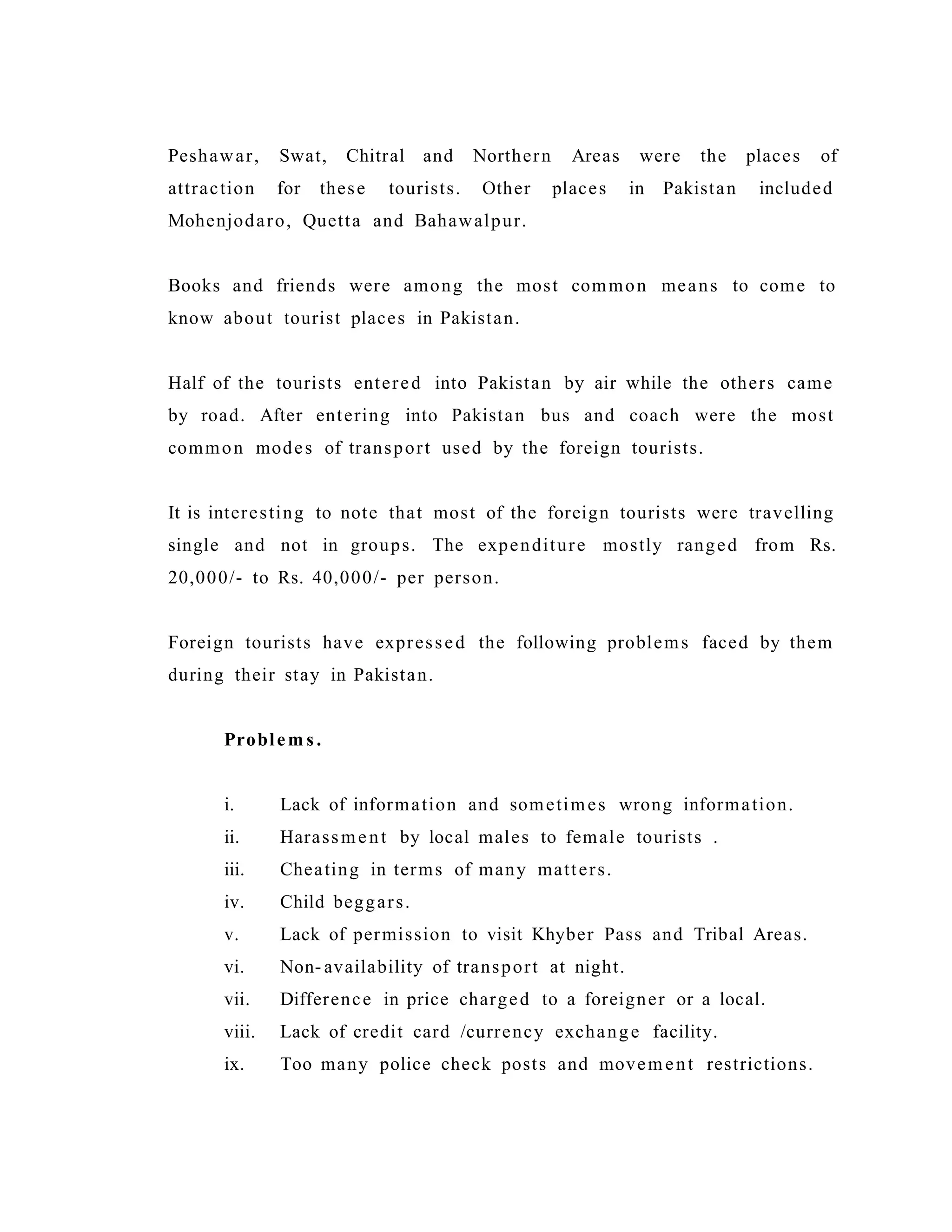 Peshawar, Swat, Chitral and Northern Areas were the places of
attraction for these tourists. Other places in Pakistan included
Mohenjodaro, Quetta and Bahawalpur.
Books and friends were among the most common means to come to
know about tourist places in Pakistan.
Half of the tourists entered into Pakistan by air while the others came
by road. After entering into Pakistan bus and coach were the most
common modes of transport used by the foreign tourists.
It is interesting to note that most of the foreign tourists were travelling
single and not in groups. The expenditure mostly ranged from Rs.
20,000/- to Rs. 40,000/- per person.
Foreign tourists have expressed the following problems faced by them
during their stay in Pakistan.
Problem s .
i. Lack of information and sometimes wrong information.
ii. Harassment by local males to female tourists .
iii. Cheating in terms of many matters.
iv. Child beggars.
v. Lack of permission to visit Khyber Pass and Tribal Areas.
vi. Non- availability of transport at night.
vii. Difference in price charged to a foreigner or a local.
viii. Lack of credit card /currency exchange facility.
ix. Too many police check posts and movement restrictions.
 