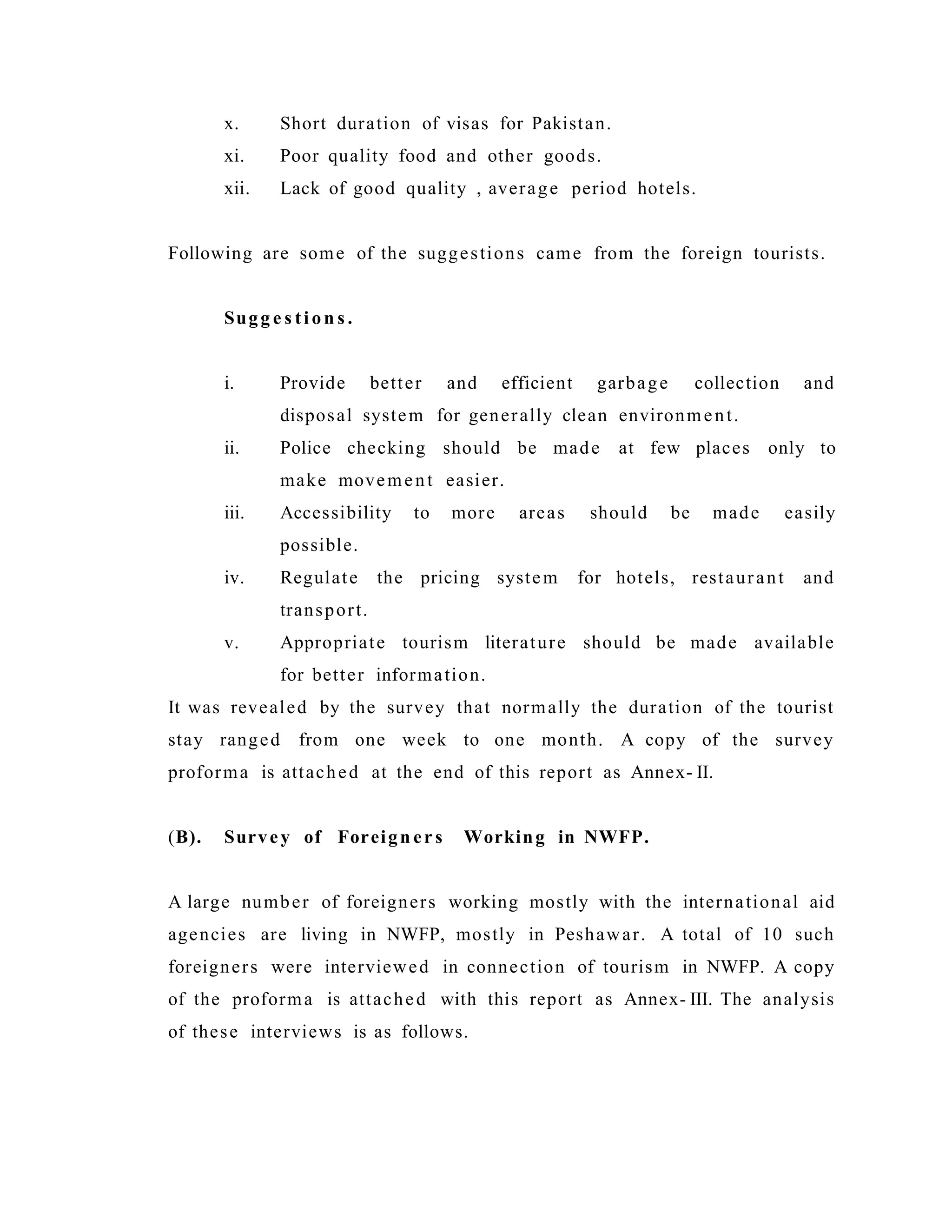 x. Short duration of visas for Pakistan.
xi. Poor quality food and other goods.
xii. Lack of good quality , average period hotels.
Following are some of the suggestions came from the foreign tourists.
Sugg e s ti on s .
i. Provide better and efficient garbage collection and
disposal system for generally clean environment.
ii. Police checking should be made at few places only to
make movement easier.
iii. Accessibility to more areas should be made easily
possible.
iv. Regulate the pricing system for hotels, restaurant and
transport.
v. Appropriate tourism literature should be made available
for better information.
It was revealed by the survey that normally the duration of the tourist
stay ranged from one week to one month. A copy of the survey
proforma is attached at the end of this report as Annex- II.
(B). Survey of Foreign er s Working in NWFP.
A large number of foreigners working mostly with the international aid
agencies are living in NWFP, mostly in Peshawar. A total of 10 such
foreigners were interviewed in connection of tourism in NWFP. A copy
of the proforma is attached with this report as Annex- III. The analysis
of these interviews is as follows.
 