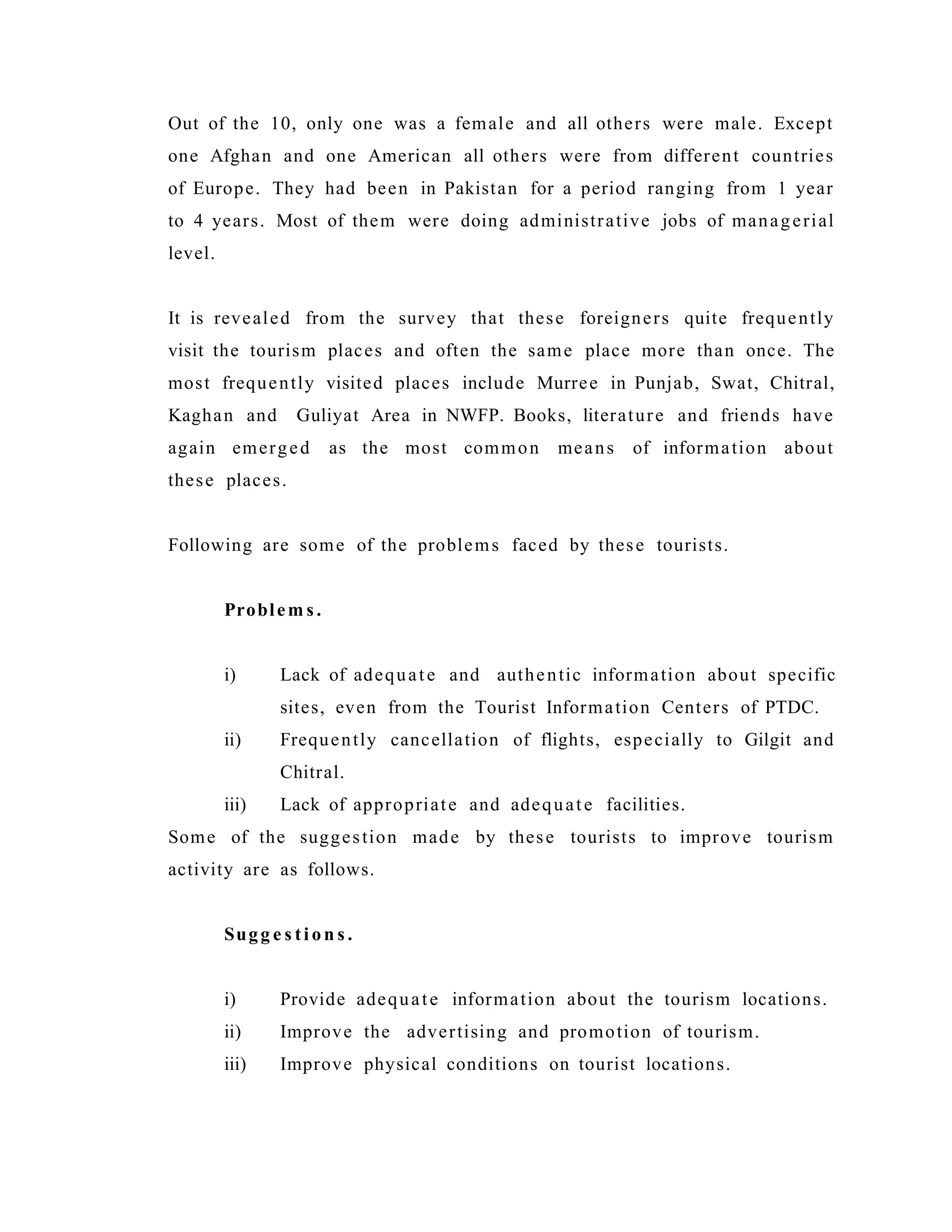 Out of the 10, only one was a female and all others were male. Except
one Afghan and one American all others were from different countries
of Europe. They had been in Pakistan for a period ranging from 1 year
to 4 years. Most of them were doing administrative jobs of managerial
level.
It is revealed from the survey that these foreigners quite frequently
visit the tourism places and often the same place more than once. The
most frequently visited places include Murree in Punjab, Swat, Chitral,
Kaghan and Guliyat Area in NWFP. Books, literature and friends have
again emerged as the most common means of information about
these places.
Following are some of the problems faced by these tourists.
Problem s .
i) Lack of adequate and authentic information about specific
sites, even from the Tourist Information Centers of PTDC.
ii) Frequently cancellation of flights, especially to Gilgit and
Chitral.
iii) Lack of appropriate and adequate facilities.
Some of the suggestion made by these tourists to improve tourism
activity are as follows.
Sugg e s ti on s .
i) Provide adequate information about the tourism locations.
ii) Improve the advertising and promotion of tourism.
iii) Improve physical conditions on tourist locations.
 