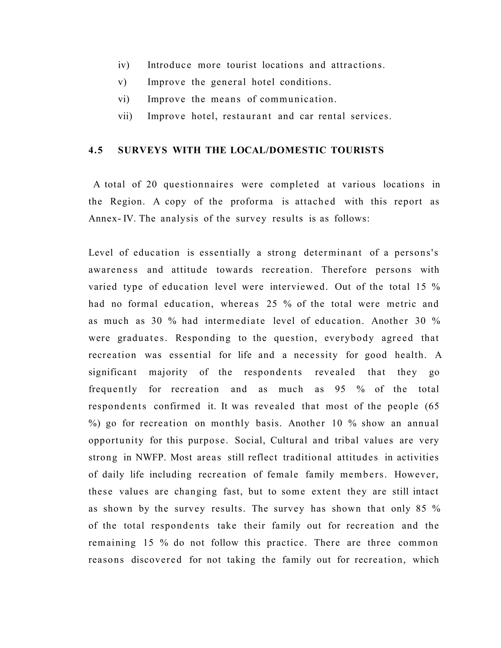 iv) Introduce more tourist locations and attractions.
v) Improve the general hotel conditions.
vi) Improve the means of communication.
vii) Improve hotel, restaurant and car rental services.
4.5 SURVEYS WITH THE LOCAL/DOMESTIC TOURISTS
A total of 20 questionnaires were completed at various locations in
the Region. A copy of the proforma is attached with this report as
Annex- IV. The analysis of the survey results is as follows:
Level of education is essentially a strong determinant of a persons's
awareness and attitude towards recreation. Therefore persons with
varied type of education level were interviewed. Out of the total 15 %
had no formal education, whereas 25 % of the total were metric and
as much as 30 % had intermediate level of education. Another 30 %
were graduates. Responding to the question, everybody agreed that
recreation was essential for life and a necessity for good health. A
significant majority of the respondents revealed that they go
frequently for recreation and as much as 95 % of the total
respondents confirmed it. It was revealed that most of the people (65
%) go for recreation on monthly basis. Another 10 % show an annual
opportunity for this purpose. Social, Cultural and tribal values are very
strong in NWFP. Most areas still reflect traditional attitudes in activities
of daily life including recreation of female family members. However,
these values are changing fast, but to some extent they are still intact
as shown by the survey results. The survey has shown that only 85 %
of the total respondents take their family out for recreation and the
remaining 15 % do not follow this practice. There are three common
reasons discovered for not taking the family out for recreation, which
 