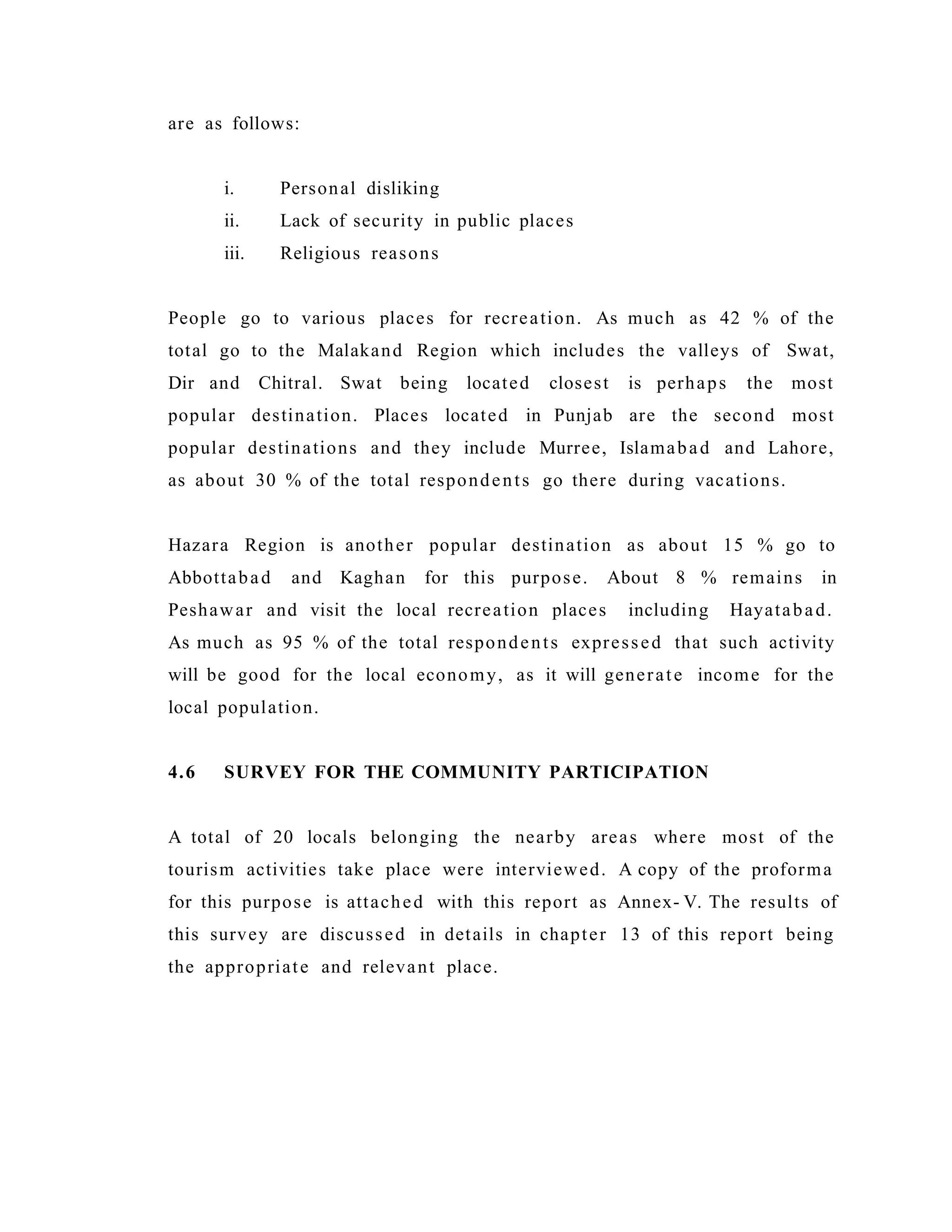 are as follows:
i. Personal disliking
ii. Lack of security in public places
iii. Religious reasons
People go to various places for recreation. As much as 42 % of the
total go to the Malakand Region which includes the valleys of Swat,
Dir and Chitral. Swat being located closest is perhaps the most
popular destination. Places located in Punjab are the second most
popular destinations and they include Murree, Islamabad and Lahore,
as about 30 % of the total respondents go there during vacations.
Hazara Region is another popular destination as about 15 % go to
Abbottabad and Kaghan for this purpose. About 8 % remains in
Peshawar and visit the local recreation places including Hayatabad.
As much as 95 % of the total respondents expressed that such activity
will be good for the local economy, as it will generate income for the
local population.
4.6 SURVEY FOR THE COMMUNITY PARTICIPATION
A total of 20 locals belonging the nearby areas where most of the
tourism activities take place were interviewed. A copy of the proforma
for this purpose is attached with this report as Annex- V. The results of
this survey are discussed in details in chapter 13 of this report being
the appropriate and relevant place.
 