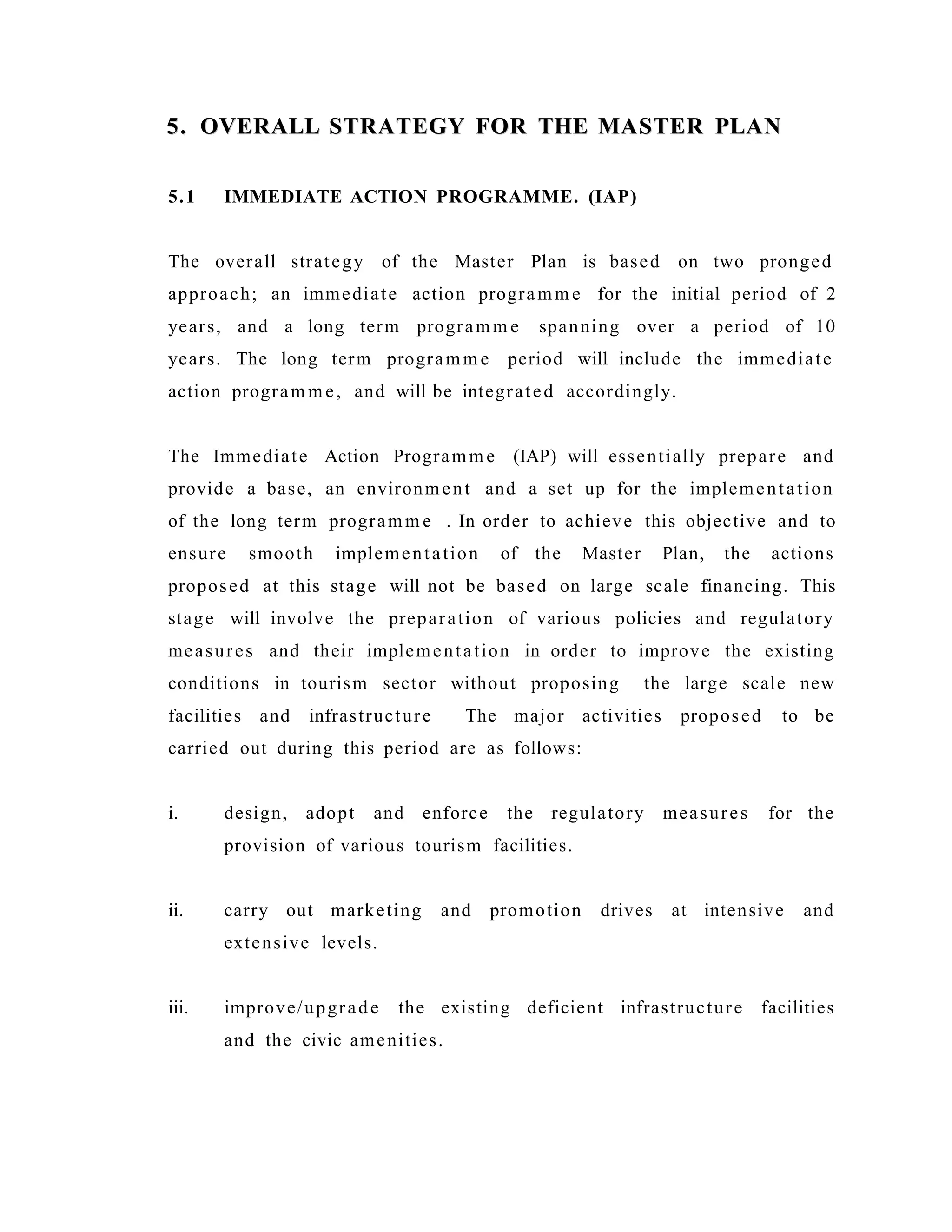 5. OVERALL STRATEGY FOR THE MASTER PLAN5. OVERALL STRATEGY FOR THE MASTER PLAN
5.1 IMMEDIATE ACTION PROGRAMME. (IAP)
The overall strategy of the Master Plan is based on two pronged
approach; an immediate action programm e for the initial period of 2
years, and a long term programm e spanning over a period of 10
years. The long term programm e period will include the immediate
action program m e, and will be integrated accordingly.
The Immediate Action Programm e (IAP) will essentially prepare and
provide a base, an environment and a set up for the implementation
of the long term programm e . In order to achieve this objective and to
ensure smooth implementation of the Master Plan, the actions
proposed at this stage will not be based on large scale financing. This
stage will involve the preparation of various policies and regulatory
measures and their implementation in order to improve the existing
conditions in tourism sector without proposing the large scale new
facilities and infrastructure The major activities proposed to be
carried out during this period are as follows:
i. design, adopt and enforce the regulatory measures for the
provision of various tourism facilities.
ii. carry out marketing and promotion drives at intensive and
extensive levels.
iii. improve/upgrade the existing deficient infrastructure facilities
and the civic amenities.
 