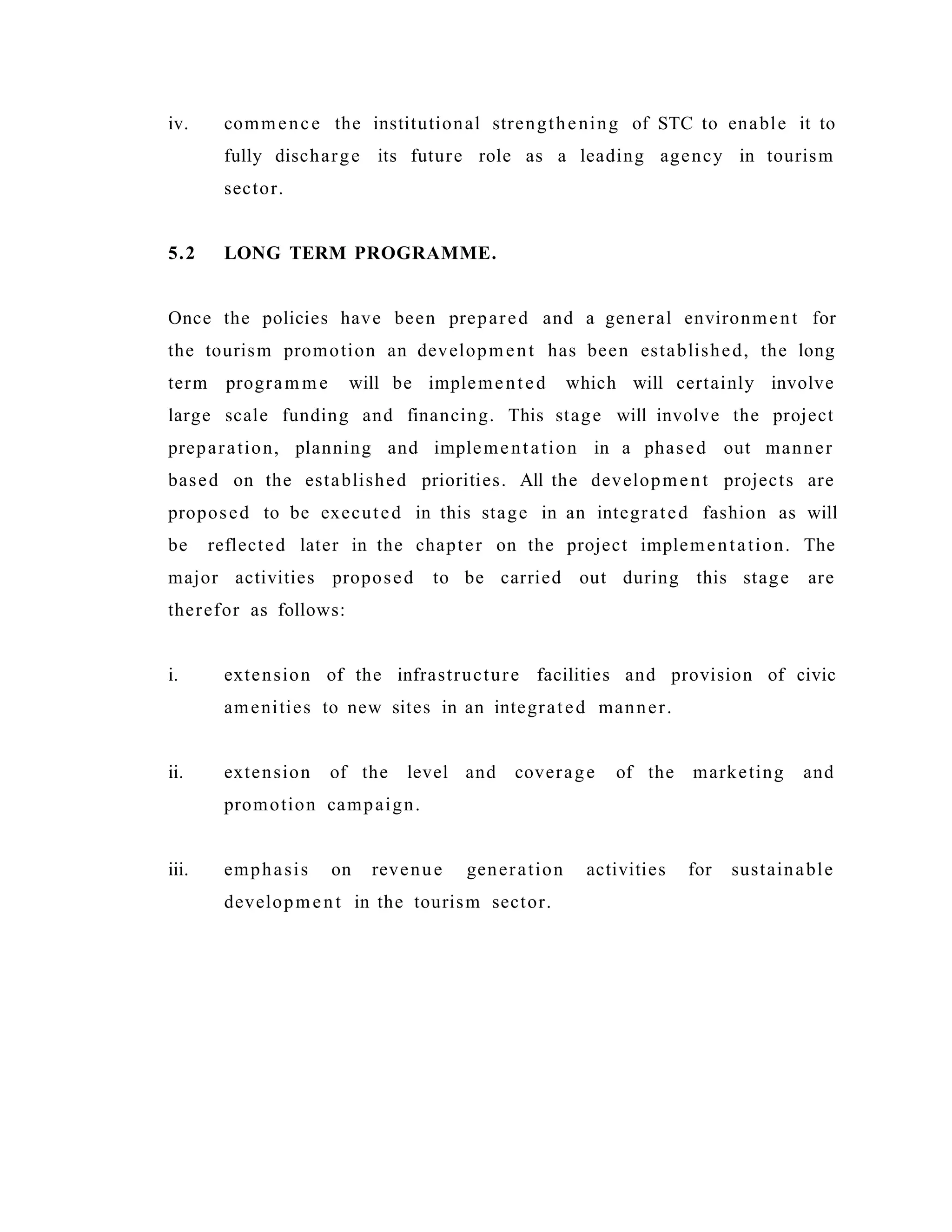 iv. commence the institutional strengthening of STC to enable it to
fully discharge its future role as a leading agency in tourism
sector.
5.2 LONG TERM PROGRAMME.
Once the policies have been prepared and a general environment for
the tourism promotion an development has been established, the long
term program m e will be implemented which will certainly involve
large scale funding and financing. This stage will involve the project
preparation, planning and implementation in a phased out manner
based on the established priorities. All the development projects are
proposed to be executed in this stage in an integrated fashion as will
be reflected later in the chapter on the project implementation. The
major activities proposed to be carried out during this stage are
therefor as follows:
i. extension of the infrastructure facilities and provision of civic
amenities to new sites in an integrated manner.
ii. extension of the level and coverage of the marketing and
promotion campaign.
iii. emphasis on revenue generation activities for sustainable
development in the tourism sector.
 
