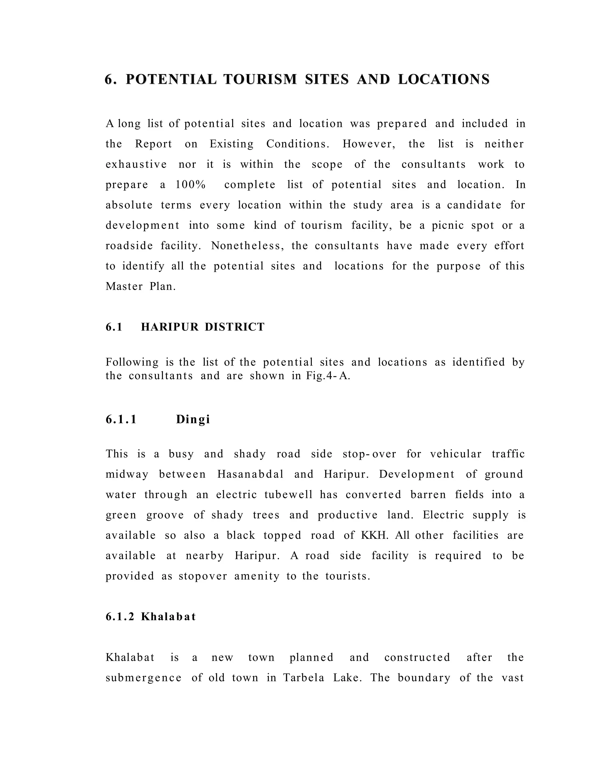 6. POTENTIAL TOURISM SITES AND LOCATIONS6. POTENTIAL TOURISM SITES AND LOCATIONS
A long list of potential sites and location was prepared and included in
the Report on Existing Conditions. However, the list is neither
exhaustive nor it is within the scope of the consultants work to
prepare a 100% complete list of potential sites and location. In
absolute terms every location within the study area is a candidate for
development into some kind of tourism facility, be a picnic spot or a
roadside facility. Nonetheless, the consultants have made every effort
to identify all the potential sites and locations for the purpose of this
Master Plan.
6.1 HARIPUR DISTRICT
Following is the list of the potential sites and locations as identified by
the consultants and are shown in Fig.4- A.
6.1.1 Dingi
This is a busy and shady road side stop- over for vehicular traffic
midway between Hasanabdal and Haripur. Development of ground
water through an electric tubewell has converted barren fields into a
green groove of shady trees and productive land. Electric supply is
available so also a black topped road of KKH. All other facilities are
available at nearby Haripur. A road side facility is required to be
provided as stopover amenity to the tourists.
6.1.2 Khalabat
Khalabat is a new town planned and constructed after the
submergence of old town in Tarbela Lake. The boundary of the vast
 