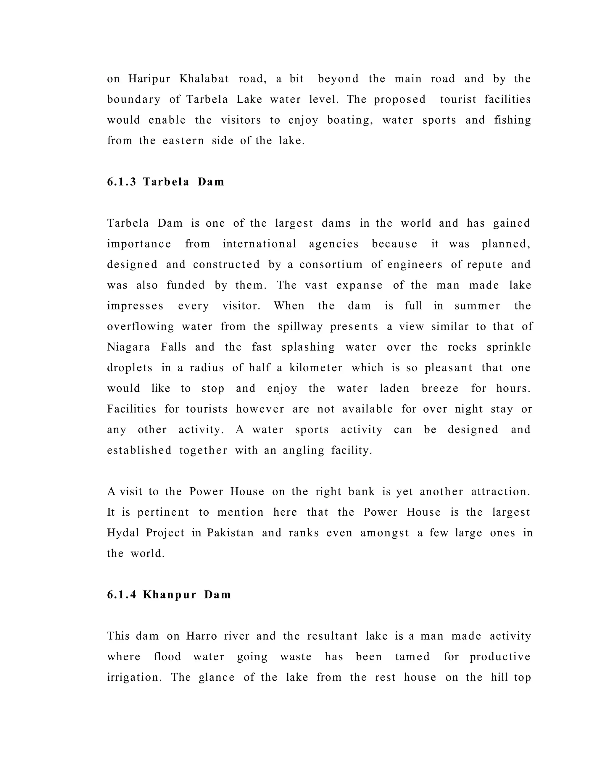 on Haripur Khalabat road, a bit beyond the main road and by the
boundary of Tarbela Lake water level. The proposed tourist facilities
would enable the visitors to enjoy boating, water sports and fishing
from the eastern side of the lake.
6.1.3 Tarbela Dam
Tarbela Dam is one of the largest dams in the world and has gained
importance from international agencies because it was planned,
designed and constructed by a consortium of engineers of repute and
was also funded by them. The vast expanse of the man made lake
impresses every visitor. When the dam is full in summer the
overflowing water from the spillway presents a view similar to that of
Niagara Falls and the fast splashing water over the rocks sprinkle
droplets in a radius of half a kilometer which is so pleasant that one
would like to stop and enjoy the water laden breeze for hours.
Facilities for tourists however are not available for over night stay or
any other activity. A water sports activity can be designed and
established together with an angling facility.
A visit to the Power House on the right bank is yet another attraction.
It is pertinent to mention here that the Power House is the largest
Hydal Project in Pakistan and ranks even amongst a few large ones in
the world.
6.1.4 Khanpur Dam
This dam on Harro river and the resultant lake is a man made activity
where flood water going waste has been tamed for productive
irrigation. The glance of the lake from the rest house on the hill top
 