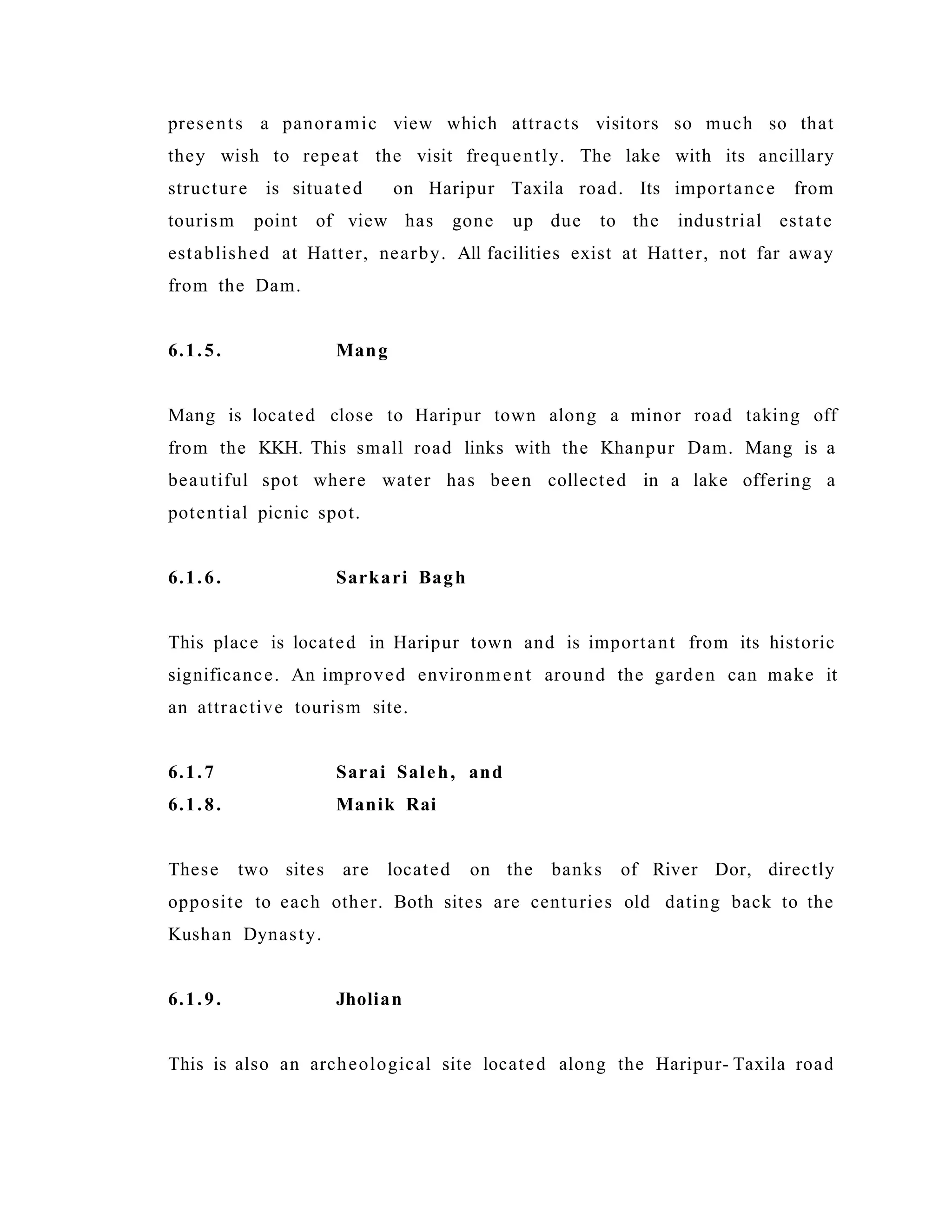 presents a panoramic view which attracts visitors so much so that
they wish to repeat the visit frequently. The lake with its ancillary
structure is situated on Haripur Taxila road. Its importance from
tourism point of view has gone up due to the industrial estate
established at Hatter, nearby. All facilities exist at Hatter, not far away
from the Dam.
6.1.5. Mang
Mang is located close to Haripur town along a minor road taking off
from the KKH. This small road links with the Khanpur Dam. Mang is a
beautiful spot where water has been collected in a lake offering a
potential picnic spot.
6.1.6. Sarkari Bagh
This place is located in Haripur town and is important from its historic
significance. An improved environment around the garden can make it
an attractive tourism site.
6.1.7 Sarai Saleh, and
6.1.8. Manik Rai
These two sites are located on the banks of River Dor, directly
opposite to each other. Both sites are centuries old dating back to the
Kushan Dynasty.
6.1.9. Jholian
This is also an archeological site located along the Haripur- Taxila road
 