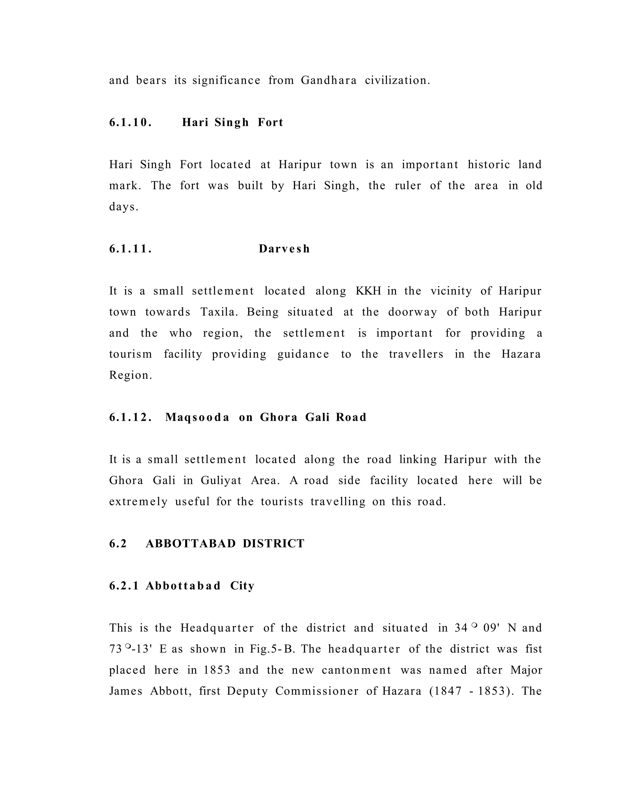 and bears its significance from Gandhara civilization.
6.1.10. Hari Singh Fort
Hari Singh Fort located at Haripur town is an important historic land
mark. The fort was built by Hari Singh, the ruler of the area in old
days.
6.1.11. Darve sh
It is a small settlement located along KKH in the vicinity of Haripur
town towards Taxila. Being situated at the doorway of both Haripur
and the who region, the settlement is important for providing a
tourism facility providing guidance to the travellers in the Hazara
Region.
6.1.12. Maqsood a on Ghora Gali Road
It is a small settlement located along the road linking Haripur with the
Ghora Gali in Guliyat Area. A road side facility located here will be
extremely useful for the tourists travelling on this road.
6.2 ABBOTTABAD DISTRICT
6.2.1 Abbottab a d City
This is the Headquarter of the district and situated in 34 
09' N and
73 
-13' E as shown in Fig.5- B. The headquarter of the district was fist
placed here in 1853 and the new cantonment was named after Major
James Abbott, first Deputy Commissioner of Hazara (1847 - 1853). The
 