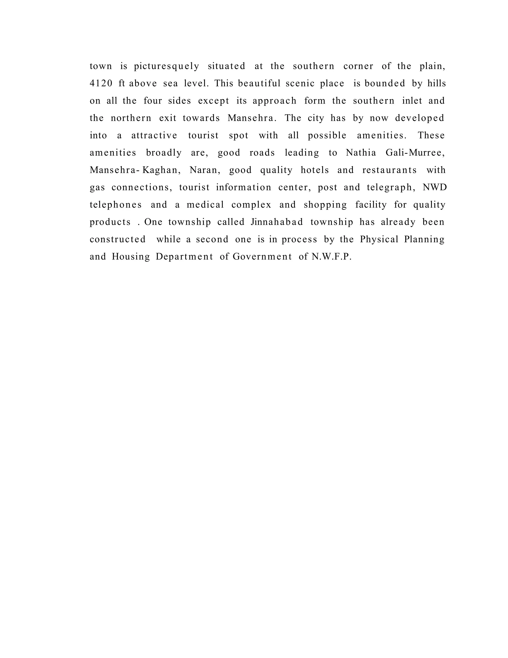 town is picturesquely situated at the southern corner of the plain,
4120 ft above sea level. This beautiful scenic place is bounded by hills
on all the four sides except its approach form the southern inlet and
the northern exit towards Mansehra. The city has by now developed
into a attractive tourist spot with all possible amenities. These
amenities broadly are, good roads leading to Nathia Gali-Murree,
Mansehra- Kaghan, Naran, good quality hotels and restaurants with
gas connections, tourist information center, post and telegraph, NWD
telephones and a medical complex and shopping facility for quality
products . One township called Jinnahabad township has already been
constructed while a second one is in process by the Physical Planning
and Housing Department of Government of N.W.F.P.
 