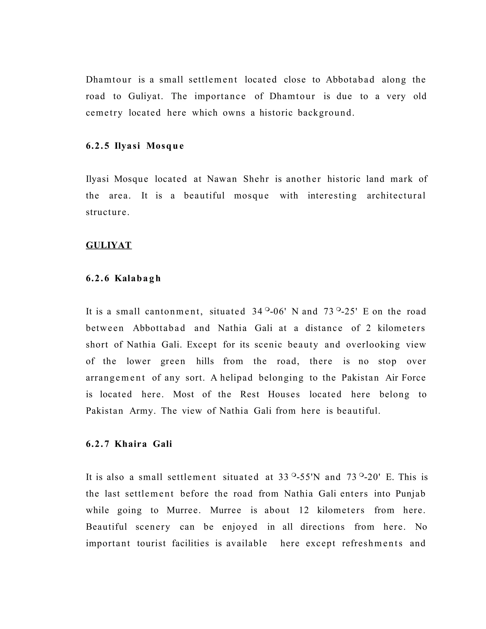 Dhamtour is a small settlement located close to Abbotabad along the
road to Guliyat. The importance of Dhamtour is due to a very old
cemetry located here which owns a historic background.
6.2.5 Ilyasi Mosqu e
Ilyasi Mosque located at Nawan Shehr is another historic land mark of
the area. It is a beautiful mosque with interesting architectural
structure.
GULIYAT
6.2.6 Kalabagh
It is a small cantonment, situated 34 
-06' N and 73 
-25' E on the road
between Abbottabad and Nathia Gali at a distance of 2 kilometers
short of Nathia Gali. Except for its scenic beauty and overlooking view
of the lower green hills from the road, there is no stop over
arrangem ent of any sort. A helipad belonging to the Pakistan Air Force
is located here. Most of the Rest Houses located here belong to
Pakistan Army. The view of Nathia Gali from here is beautiful.
6.2.7 Khaira Gali
It is also a small settlement situated at 33 
-55'N and 73 
-20' E. This is
the last settlement before the road from Nathia Gali enters into Punjab
while going to Murree. Murree is about 12 kilometers from here.
Beautiful scenery can be enjoyed in all directions from here. No
important tourist facilities is available here except refreshments and
 