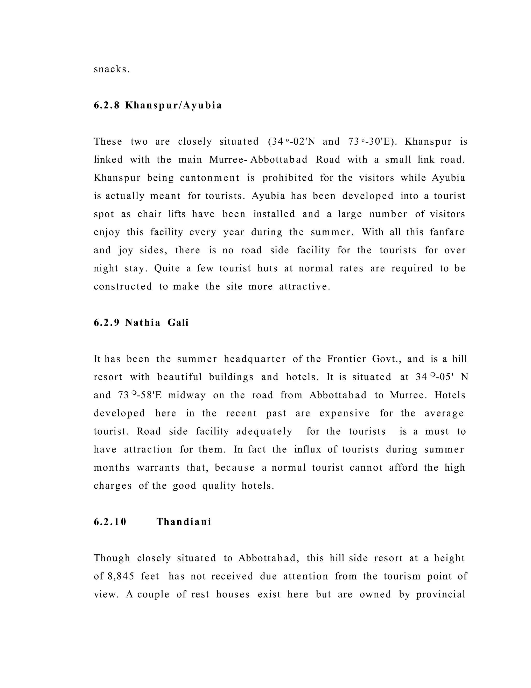 snacks.
6.2.8 Khanspur/Ayubia
These two are closely situated (34 o-02'N and 73 o-30'E). Khanspur is
linked with the main Murree- Abbottabad Road with a small link road.
Khanspur being cantonment is prohibited for the visitors while Ayubia
is actually meant for tourists. Ayubia has been developed into a tourist
spot as chair lifts have been installed and a large number of visitors
enjoy this facility every year during the summer. With all this fanfare
and joy sides, there is no road side facility for the tourists for over
night stay. Quite a few tourist huts at normal rates are required to be
constructed to make the site more attractive.
6.2.9 Nathia Gali
It has been the summer headquarter of the Frontier Govt., and is a hill
resort with beautiful buildings and hotels. It is situated at 34 
-05' N
and 73 
-58'E midway on the road from Abbottabad to Murree. Hotels
developed here in the recent past are expensive for the average
tourist. Road side facility adequately for the tourists is a must to
have attraction for them. In fact the influx of tourists during summer
months warrants that, because a normal tourist cannot afford the high
charges of the good quality hotels.
6.2.10 Thandiani
Though closely situated to Abbottabad, this hill side resort at a height
of 8,845 feet has not received due attention from the tourism point of
view. A couple of rest houses exist here but are owned by provincial
 