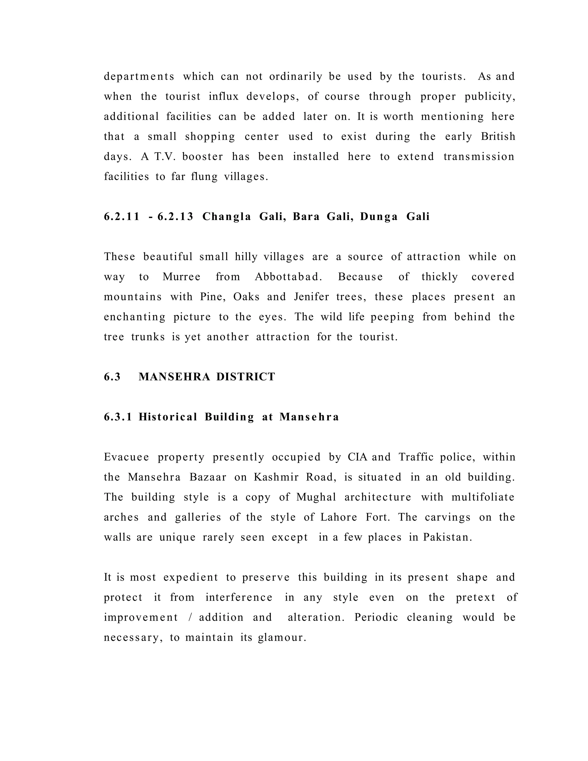 departments which can not ordinarily be used by the tourists. As and
when the tourist influx develops, of course through proper publicity,
additional facilities can be added later on. It is worth mentioning here
that a small shopping center used to exist during the early British
days. A T.V. booster has been installed here to extend transmission
facilities to far flung villages.
6.2.11 - 6.2.13 Changla Gali, Bara Gali, Dunga Gali
These beautiful small hilly villages are a source of attraction while on
way to Murree from Abbottabad. Because of thickly covered
mountains with Pine, Oaks and Jenifer trees, these places present an
enchanting picture to the eyes. The wild life peeping from behind the
tree trunks is yet another attraction for the tourist.
6.3 MANSEHRA DISTRICT
6.3.1 Historical Building at Mans ehra
Evacuee property presently occupied by CIA and Traffic police, within
the Mansehra Bazaar on Kashmir Road, is situated in an old building.
The building style is a copy of Mughal architecture with multifoliate
arches and galleries of the style of Lahore Fort. The carvings on the
walls are unique rarely seen except in a few places in Pakistan.
It is most expedient to preserve this building in its present shape and
protect it from interference in any style even on the pretext of
improvement / addition and alteration. Periodic cleaning would be
necessary, to maintain its glamour.
 