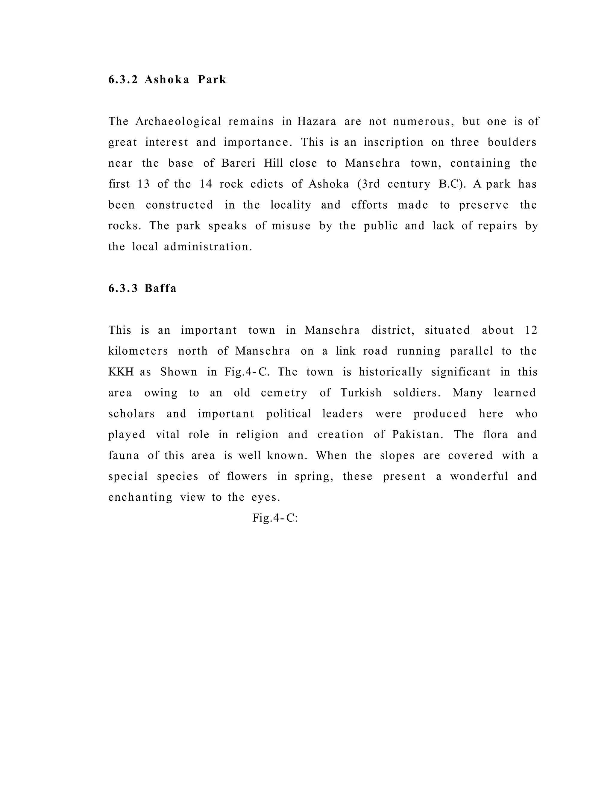 6.3.2 Ashoka Park
The Archaeological remains in Hazara are not numerous, but one is of
great interest and importance. This is an inscription on three boulders
near the base of Bareri Hill close to Mansehra town, containing the
first 13 of the 14 rock edicts of Ashoka (3rd century B.C). A park has
been constructed in the locality and efforts made to preserve the
rocks. The park speaks of misuse by the public and lack of repairs by
the local administration.
6.3.3 Baffa
This is an important town in Mansehra district, situated about 12
kilometers north of Mansehra on a link road running parallel to the
KKH as Shown in Fig.4- C. The town is historically significant in this
area owing to an old cemetry of Turkish soldiers. Many learned
scholars and important political leaders were produced here who
played vital role in religion and creation of Pakistan. The flora and
fauna of this area is well known. When the slopes are covered with a
special species of flowers in spring, these present a wonderful and
enchanting view to the eyes.
Fig.4- C:
 