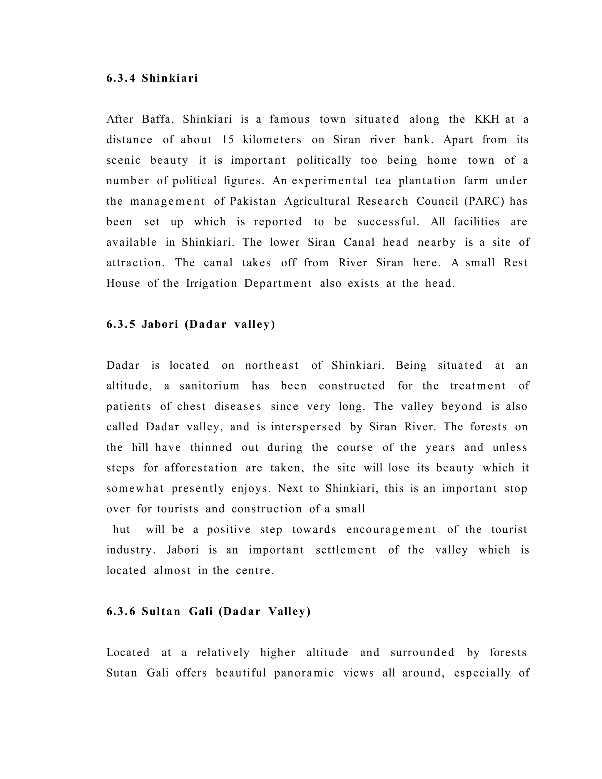 6.3.4 Shinkiari
After Baffa, Shinkiari is a famous town situated along the KKH at a
distance of about 15 kilometers on Siran river bank. Apart from its
scenic beauty it is important politically too being home town of a
number of political figures. An experimental tea plantation farm under
the managem e nt of Pakistan Agricultural Research Council (PARC) has
been set up which is reported to be successful. All facilities are
available in Shinkiari. The lower Siran Canal head nearby is a site of
attraction. The canal takes off from River Siran here. A small Rest
House of the Irrigation Department also exists at the head.
6.3.5 Jabori (Dadar valley)
Dadar is located on northeast of Shinkiari. Being situated at an
altitude, a sanitorium has been constructed for the treatment of
patients of chest diseases since very long. The valley beyond is also
called Dadar valley, and is interspersed by Siran River. The forests on
the hill have thinned out during the course of the years and unless
steps for afforestation are taken, the site will lose its beauty which it
somewhat presently enjoys. Next to Shinkiari, this is an important stop
over for tourists and construction of a small
hut will be a positive step towards encourage m e nt of the tourist
industry. Jabori is an important settlement of the valley which is
located almost in the centre.
6.3.6 Sultan Gali (Dadar Valley)
Located at a relatively higher altitude and surrounded by forests
Sutan Gali offers beautiful panoramic views all around, especially of
 