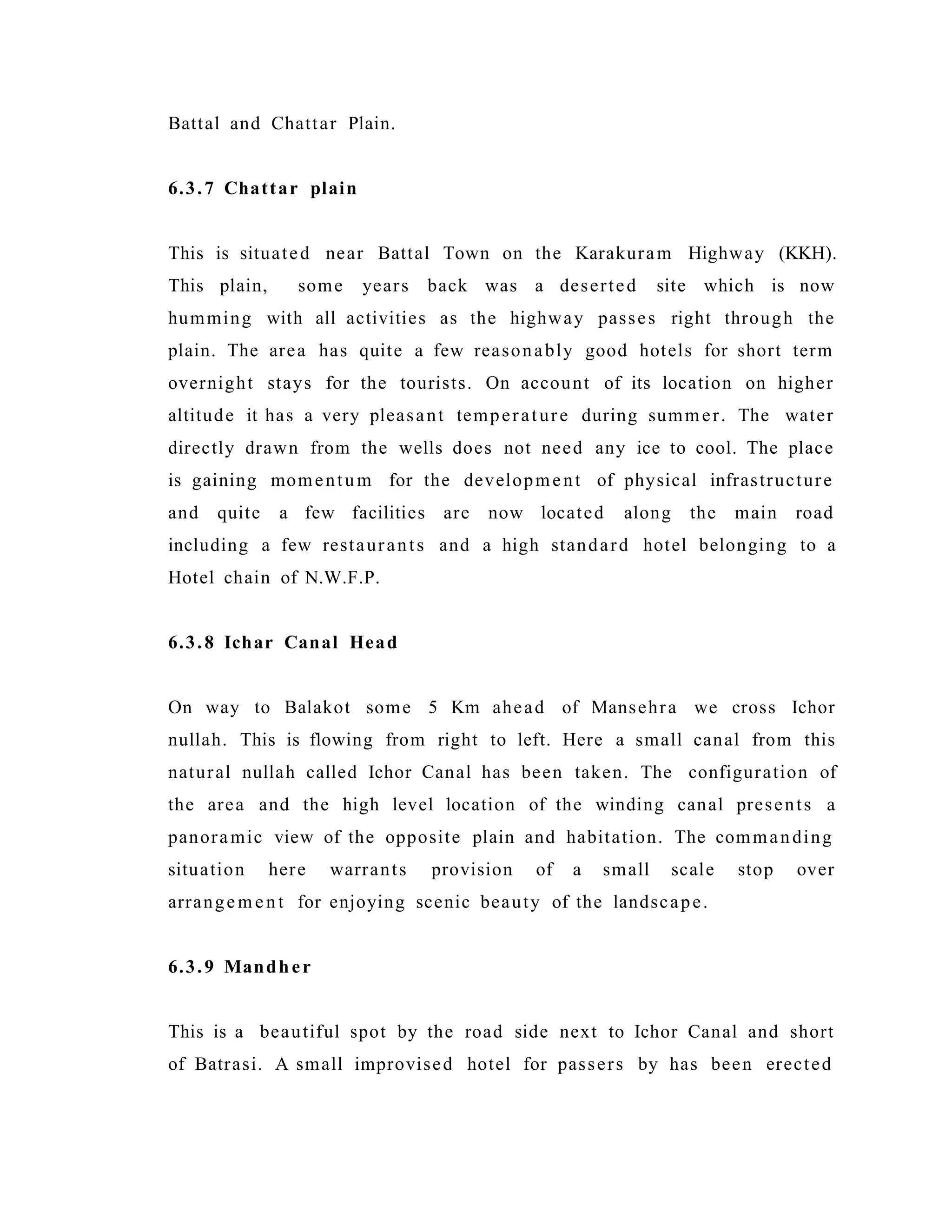 Battal and Chattar Plain.
6.3.7 Chattar plain
This is situated near Battal Town on the Karakuram Highway (KKH).
This plain, some years back was a deserted site which is now
humming with all activities as the highway passes right through the
plain. The area has quite a few reasonably good hotels for short term
overnight stays for the tourists. On account of its location on higher
altitude it has a very pleasant temperature during summer. The water
directly drawn from the wells does not need any ice to cool. The place
is gaining momentum for the development of physical infrastructure
and quite a few facilities are now located along the main road
including a few restaurants and a high standard hotel belonging to a
Hotel chain of N.W.F.P.
6.3.8 Ichar Canal Head
On way to Balakot some 5 Km ahead of Mansehra we cross Ichor
nullah. This is flowing from right to left. Here a small canal from this
natural nullah called Ichor Canal has been taken. The configuration of
the area and the high level location of the winding canal presents a
panoramic view of the opposite plain and habitation. The commanding
situation here warrants provision of a small scale stop over
arrangem ent for enjoying scenic beauty of the landscape.
6.3.9 Mandher
This is a beautiful spot by the road side next to Ichor Canal and short
of Batrasi. A small improvised hotel for passers by has been erected
 