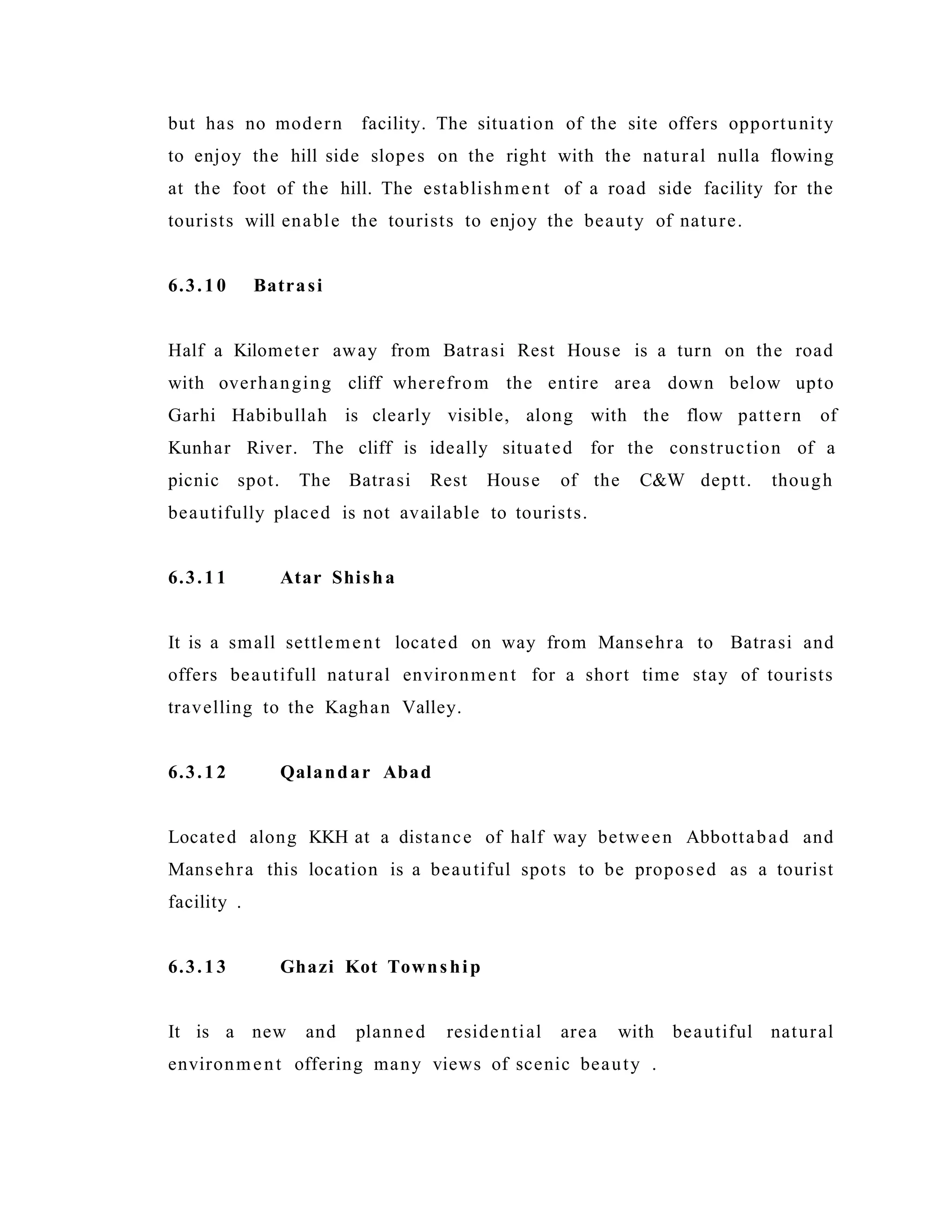 but has no modern facility. The situation of the site offers opportunity
to enjoy the hill side slopes on the right with the natural nulla flowing
at the foot of the hill. The establishment of a road side facility for the
tourists will enable the tourists to enjoy the beauty of nature.
6.3.10 Batrasi
Half a Kilometer away from Batrasi Rest House is a turn on the road
with overhanging cliff wherefrom the entire area down below upto
Garhi Habibullah is clearly visible, along with the flow pattern of
Kunhar River. The cliff is ideally situated for the construction of a
picnic spot. The Batrasi Rest House of the C&W deptt. though
beautifully placed is not available to tourists.
6.3.11 Atar Shisha
It is a small settlement located on way from Mansehra to Batrasi and
offers beautifull natural environment for a short time stay of tourists
travelling to the Kaghan Valley.
6.3.12 Qalandar Abad
Located along KKH at a distance of half way between Abbottabad and
Mansehra this location is a beautiful spots to be proposed as a tourist
facility .
6.3.13 Ghazi Kot Township
It is a new and planned residential area with beautiful natural
environment offering many views of scenic beauty .
 