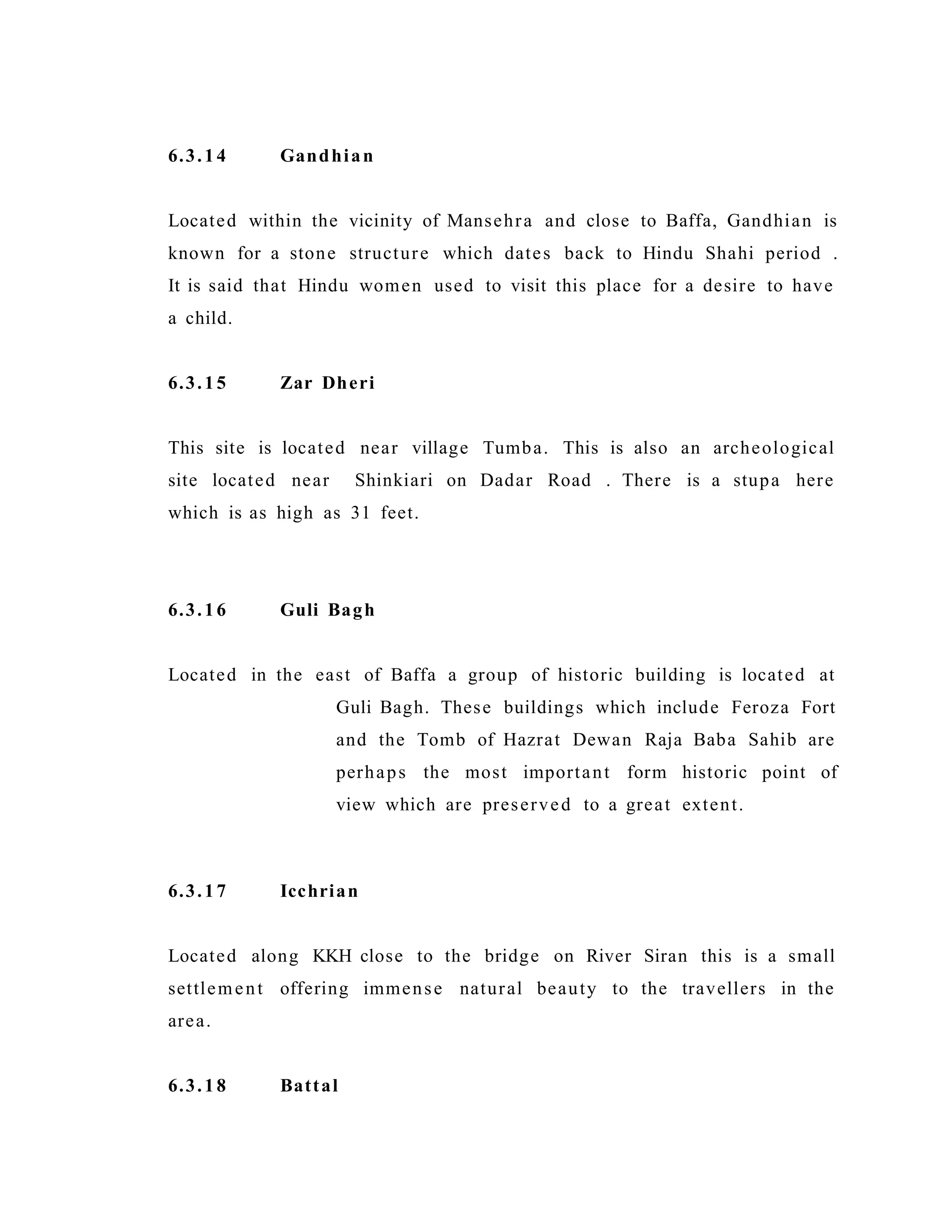 6.3.14 Gandhian
Located within the vicinity of Mansehra and close to Baffa, Gandhian is
known for a stone structure which dates back to Hindu Shahi period .
It is said that Hindu women used to visit this place for a desire to have
a child.
6.3.15 Zar Dheri
This site is located near village Tumba. This is also an archeological
site located near Shinkiari on Dadar Road . There is a stupa here
which is as high as 31 feet.
6.3.16 Guli Bagh
Located in the east of Baffa a group of historic building is located at
Guli Bagh. These buildings which include Feroza Fort
and the Tomb of Hazrat Dewan Raja Baba Sahib are
perhaps the most important form historic point of
view which are preserved to a great extent.
6.3.17 Icchrian
Located along KKH close to the bridge on River Siran this is a small
settlement offering immense natural beauty to the travellers in the
area.
6.3.18 Battal
 