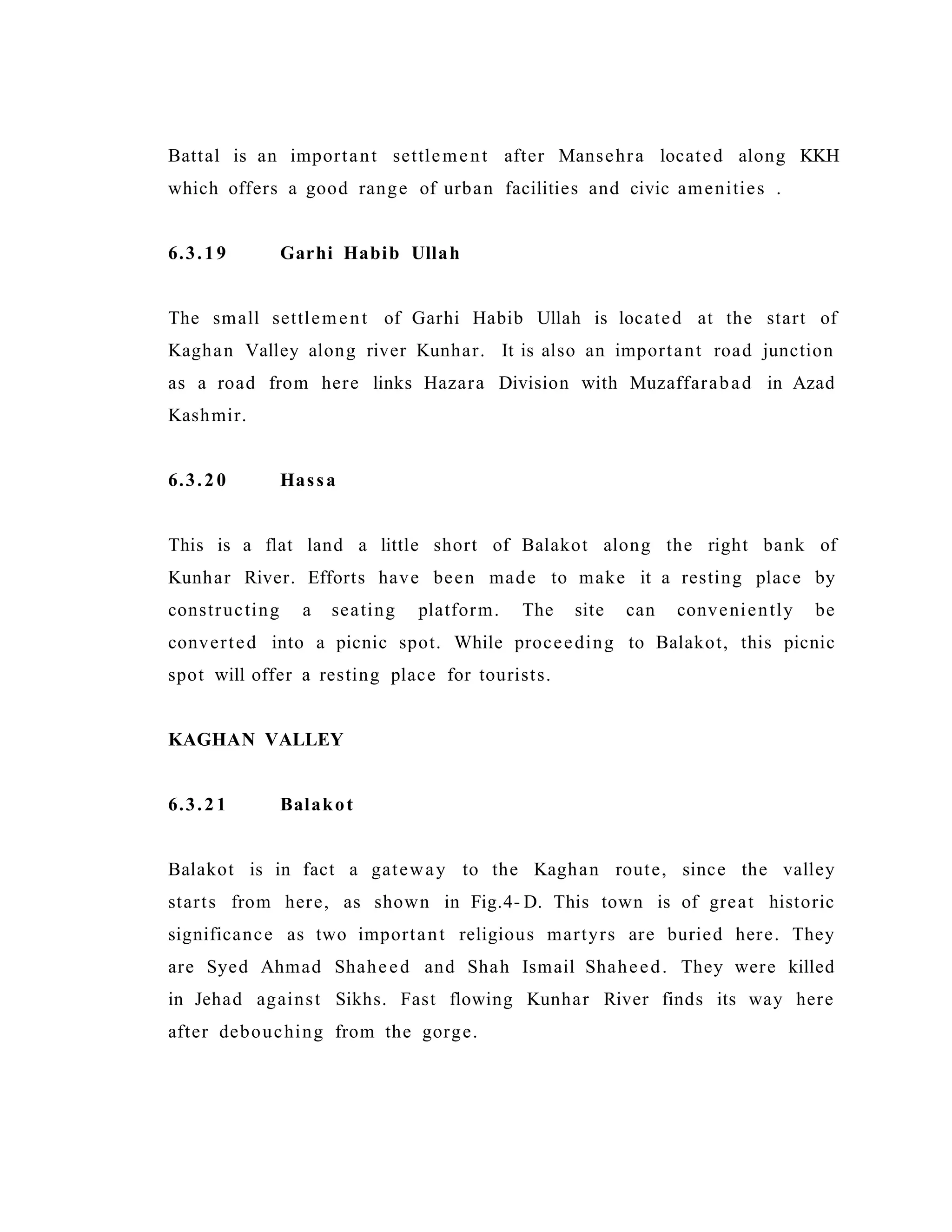 Battal is an important settlement after Mansehra located along KKH
which offers a good range of urban facilities and civic amenities .
6.3.19 Garhi Habib Ullah
The small settlement of Garhi Habib Ullah is located at the start of
Kaghan Valley along river Kunhar. It is also an important road junction
as a road from here links Hazara Division with Muzaffarabad in Azad
Kashmir.
6.3.20 Hassa
This is a flat land a little short of Balakot along the right bank of
Kunhar River. Efforts have been made to make it a resting place by
constructing a seating platform. The site can conveniently be
converted into a picnic spot. While proceeding to Balakot, this picnic
spot will offer a resting place for tourists.
KAGHAN VALLEY
6.3.21 Balakot
Balakot is in fact a gateway to the Kaghan route, since the valley
starts from here, as shown in Fig.4- D. This town is of great historic
significance as two important religious martyrs are buried here. They
are Syed Ahmad Shaheed and Shah Ismail Shaheed. They were killed
in Jehad against Sikhs. Fast flowing Kunhar River finds its way here
after debouching from the gorge.
 