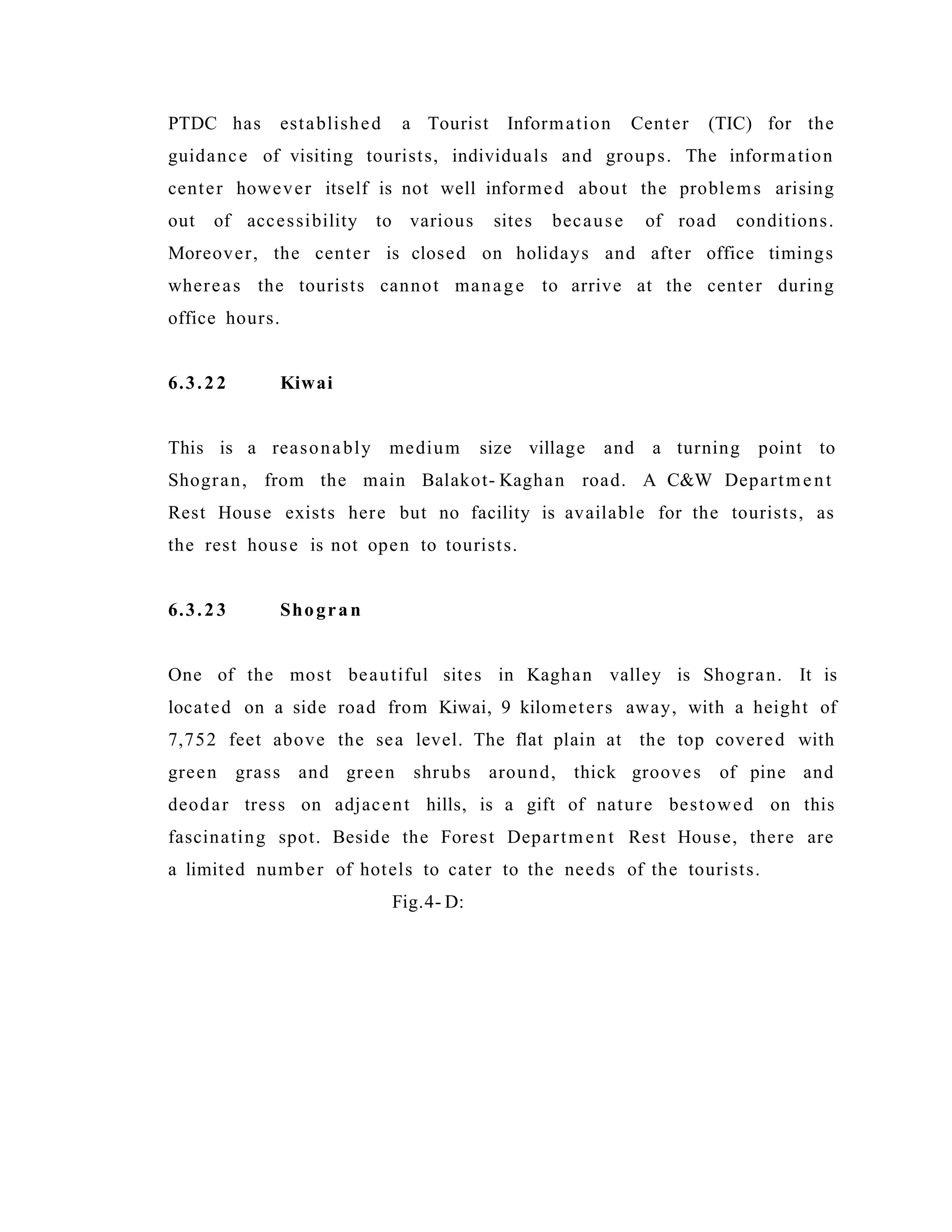 PTDC has established a Tourist Information Center (TIC) for the
guidance of visiting tourists, individuals and groups. The information
center however itself is not well informed about the problems arising
out of accessibility to various sites because of road conditions.
Moreover, the center is closed on holidays and after office timings
whereas the tourists cannot manage to arrive at the center during
office hours.
6.3.22 Kiwai
This is a reasonably medium size village and a turning point to
Shogran, from the main Balakot- Kaghan road. A C&W Department
Rest House exists here but no facility is available for the tourists, as
the rest house is not open to tourists.
6.3.23 Shogran
One of the most beautiful sites in Kaghan valley is Shogran. It is
located on a side road from Kiwai, 9 kilometers away, with a height of
7,752 feet above the sea level. The flat plain at the top covered with
green grass and green shrubs around, thick grooves of pine and
deodar tress on adjacent hills, is a gift of nature bestowed on this
fascinating spot. Beside the Forest Department Rest House, there are
a limited number of hotels to cater to the needs of the tourists.
Fig.4- D:
 