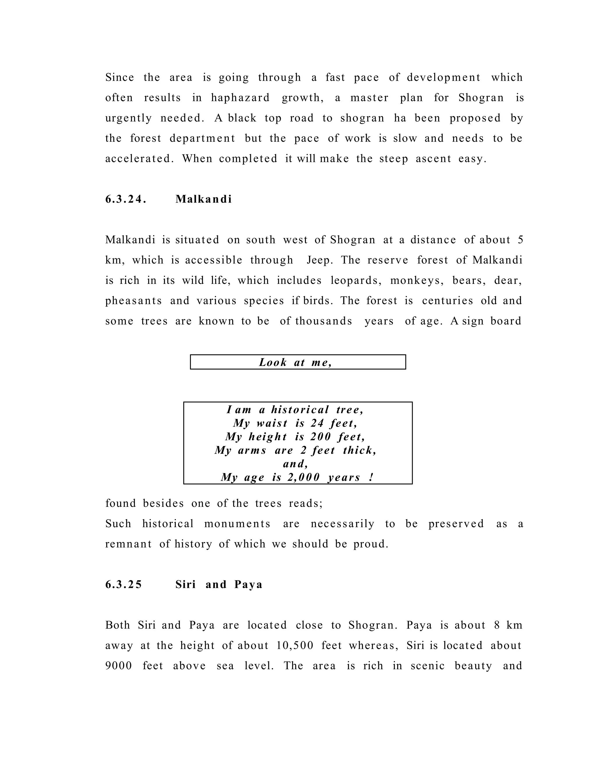 Since the area is going through a fast pace of development which
often results in haphazard growth, a master plan for Shogran is
urgently needed. A black top road to shogran ha been proposed by
the forest department but the pace of work is slow and needs to be
accelerated. When completed it will make the steep ascent easy.
6.3.24. Malkandi
Malkandi is situated on south west of Shogran at a distance of about 5
km, which is accessible through Jeep. The reserve forest of Malkandi
is rich in its wild life, which includes leopards, monkeys, bears, dear,
pheasants and various species if birds. The forest is centuries old and
some trees are known to be of thousands years of age. A sign board
found besides one of the trees reads;
Such historical monuments are necessarily to be preserved as a
remnant of history of which we should be proud.
6.3.25 Siri and Paya
Both Siri and Paya are located close to Shogran. Paya is about 8 km
away at the height of about 10,500 feet whereas, Siri is located about
9000 feet above sea level. The area is rich in scenic beauty and
Look at me,
I am a historical tree,
My wais t is 24 feet,
My heigh t is 200 feet,
My arms are 2 feet thick,
and,
My age is 2,000 years !
 