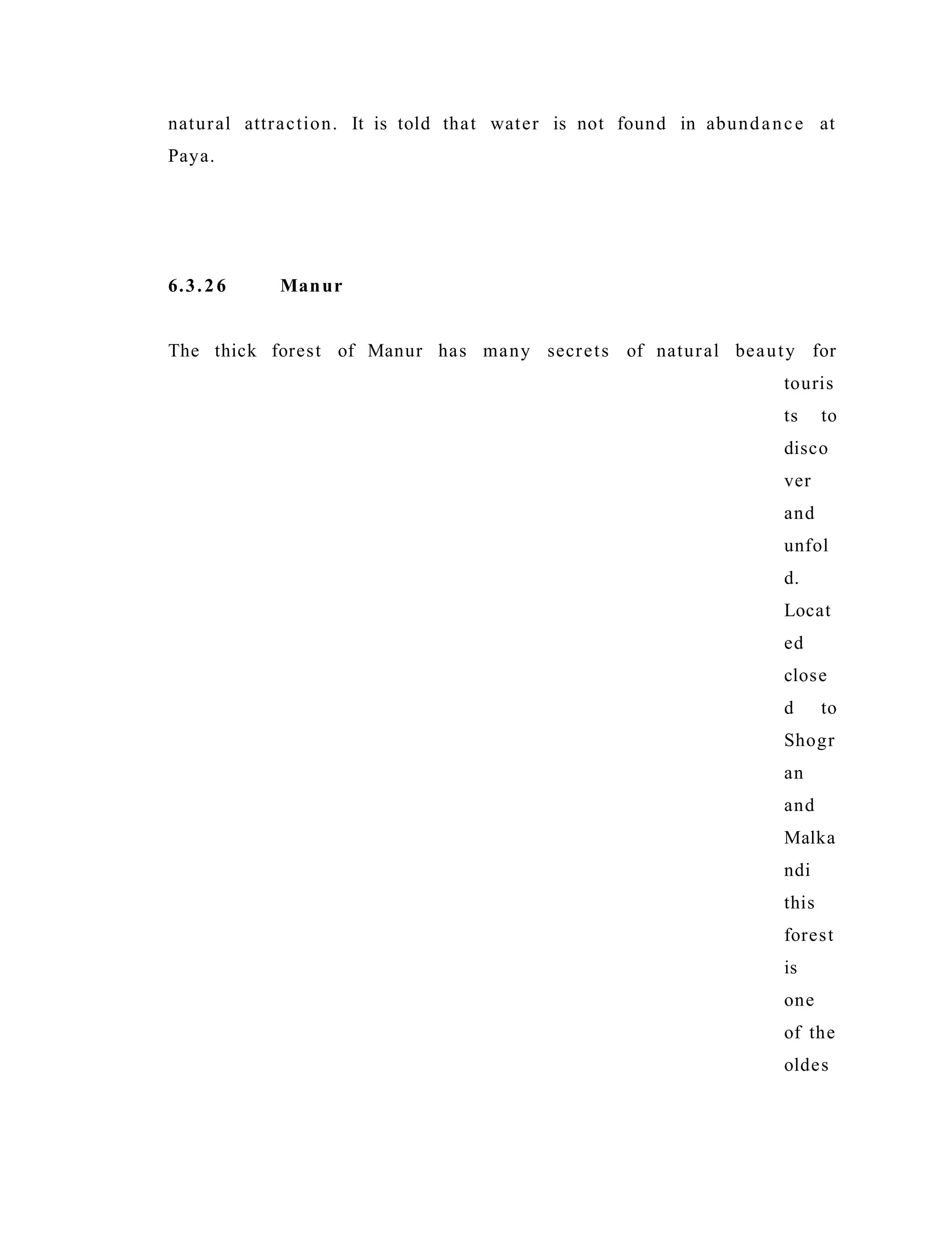 natural attraction. It is told that water is not found in abundance at
Paya.
6.3.26 Manur
The thick forest of Manur has many secrets of natural beauty for
touris
ts to
disco
ver
and
unfol
d.
Locat
ed
close
d to
Shogr
an
and
Malka
ndi
this
forest
is
one
of the
oldes
 