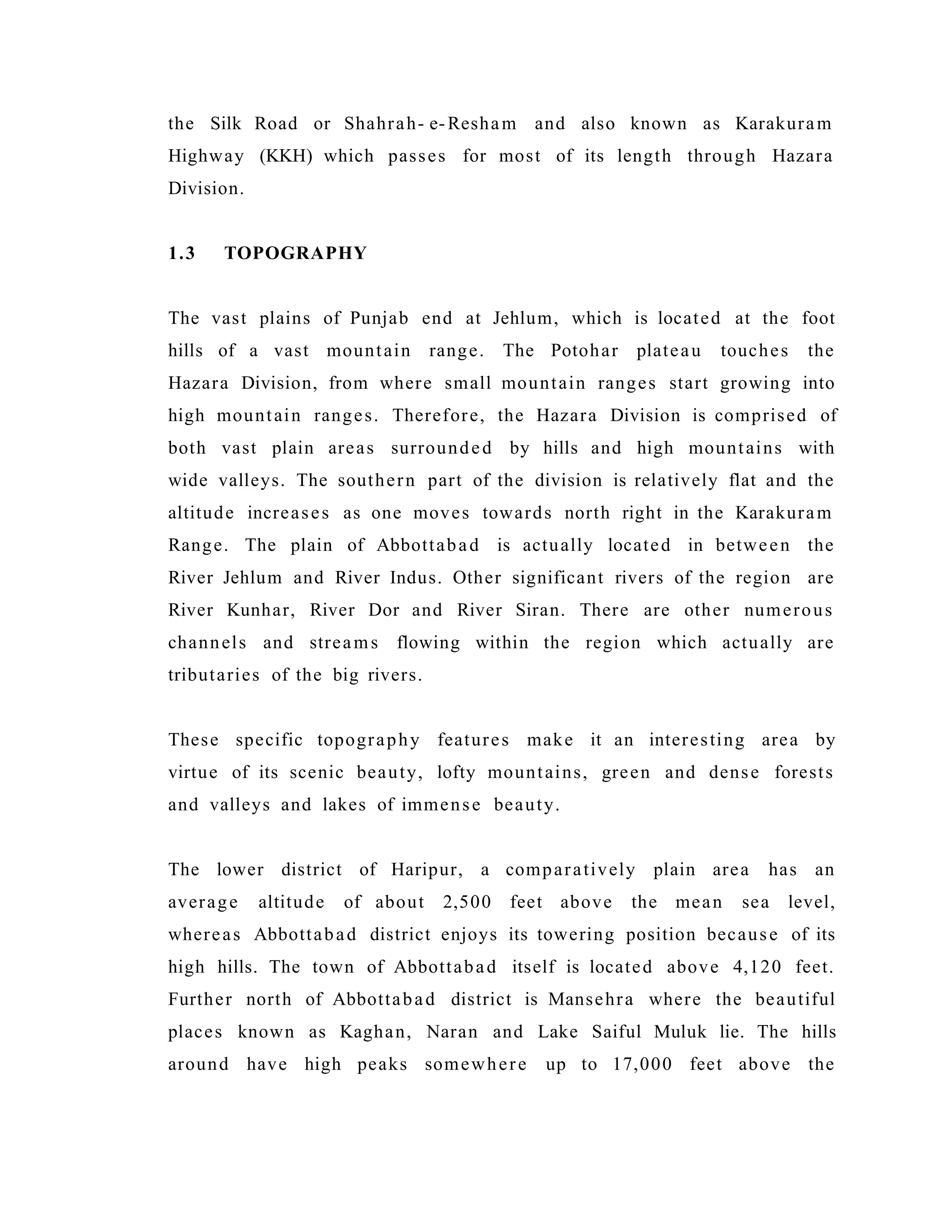 the Silk Road or Shahrah- e-Resham and also known as Karakuram
Highway (KKH) which passes for most of its length through Hazara
Division.
1.3 TOPOGRAPHY
The vast plains of Punjab end at Jehlum, which is located at the foot
hills of a vast mountain range. The Potohar plateau touches the
Hazara Division, from where small mountain ranges start growing into
high mountain ranges. Therefore, the Hazara Division is comprised of
both vast plain areas surrounded by hills and high mountains with
wide valleys. The southern part of the division is relatively flat and the
altitude increases as one moves towards north right in the Karakuram
Range. The plain of Abbottabad is actually located in between the
River Jehlum and River Indus. Other significant rivers of the region are
River Kunhar, River Dor and River Siran. There are other numerous
channels and streams flowing within the region which actually are
tributaries of the big rivers.
These specific topography features make it an interesting area by
virtue of its scenic beauty, lofty mountains, green and dense forests
and valleys and lakes of immense beauty.
The lower district of Haripur, a comparatively plain area has an
average altitude of about 2,500 feet above the mean sea level,
whereas Abbottabad district enjoys its towering position because of its
high hills. The town of Abbottabad itself is located above 4,120 feet.
Further north of Abbottabad district is Mansehra where the beautiful
places known as Kaghan, Naran and Lake Saiful Muluk lie. The hills
around have high peaks somewhere up to 17,000 feet above the
 