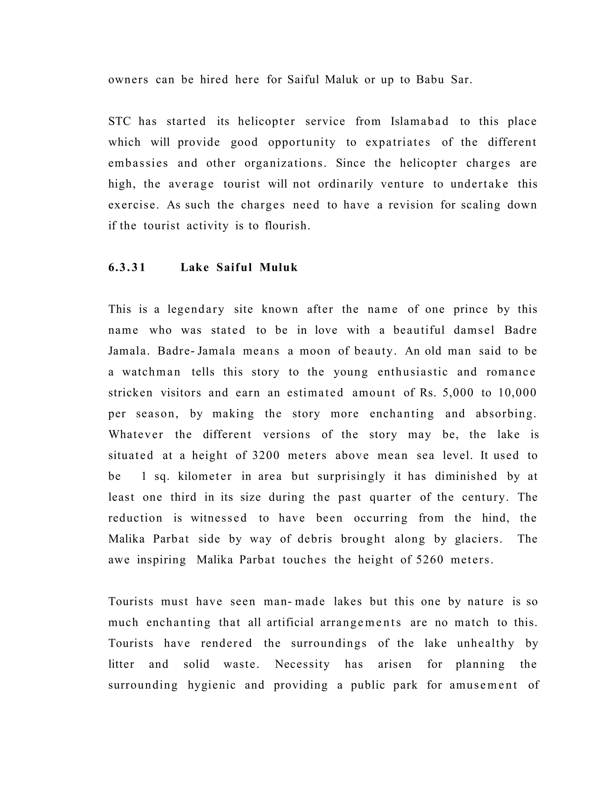 owners can be hired here for Saiful Maluk or up to Babu Sar.
STC has started its helicopter service from Islamabad to this place
which will provide good opportunity to expatriates of the different
embassies and other organizations. Since the helicopter charges are
high, the average tourist will not ordinarily venture to undertake this
exercise. As such the charges need to have a revision for scaling down
if the tourist activity is to flourish.
6.3.31 Lake Saiful Muluk
This is a legendary site known after the name of one prince by this
name who was stated to be in love with a beautiful damsel Badre
Jamala. Badre- Jamala means a moon of beauty. An old man said to be
a watchman tells this story to the young enthusiastic and romance
stricken visitors and earn an estimated amount of Rs. 5,000 to 10,000
per season, by making the story more enchanting and absorbing.
Whatever the different versions of the story may be, the lake is
situated at a height of 3200 meters above mean sea level. It used to
be 1 sq. kilometer in area but surprisingly it has diminished by at
least one third in its size during the past quarter of the century. The
reduction is witnessed to have been occurring from the hind, the
Malika Parbat side by way of debris brought along by glaciers. The
awe inspiring Malika Parbat touches the height of 5260 meters.
Tourists must have seen man- made lakes but this one by nature is so
much enchanting that all artificial arrange me nts are no match to this.
Tourists have rendered the surroundings of the lake unhealthy by
litter and solid waste. Necessity has arisen for planning the
surrounding hygienic and providing a public park for amusem ent of
 