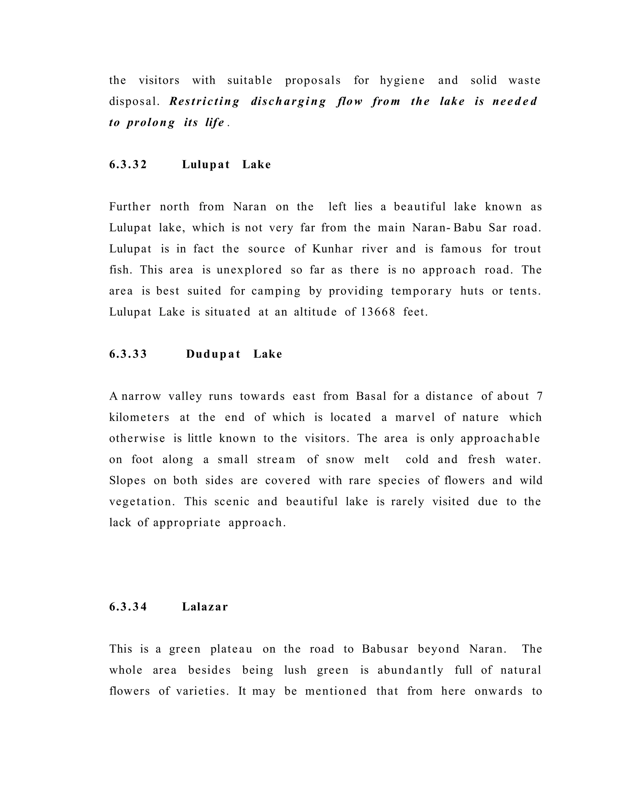 the visitors with suitable proposals for hygiene and solid waste
disposal. Restrictin g dischar gin g flow from the lake is nee d e d
to prolon g its life .
6.3.32 Lulupat Lake
Further north from Naran on the left lies a beautiful lake known as
Lulupat lake, which is not very far from the main Naran- Babu Sar road.
Lulupat is in fact the source of Kunhar river and is famous for trout
fish. This area is unexplored so far as there is no approach road. The
area is best suited for camping by providing temporary huts or tents.
Lulupat Lake is situated at an altitude of 13668 feet.
6.3.33 Dudupat Lake
A narrow valley runs towards east from Basal for a distance of about 7
kilometers at the end of which is located a marvel of nature which
otherwise is little known to the visitors. The area is only approachable
on foot along a small stream of snow melt cold and fresh water.
Slopes on both sides are covered with rare species of flowers and wild
vegetation. This scenic and beautiful lake is rarely visited due to the
lack of appropriate approach.
6.3.34 Lalazar
This is a green plateau on the road to Babusar beyond Naran. The
whole area besides being lush green is abundantly full of natural
flowers of varieties. It may be mentioned that from here onwards to
 