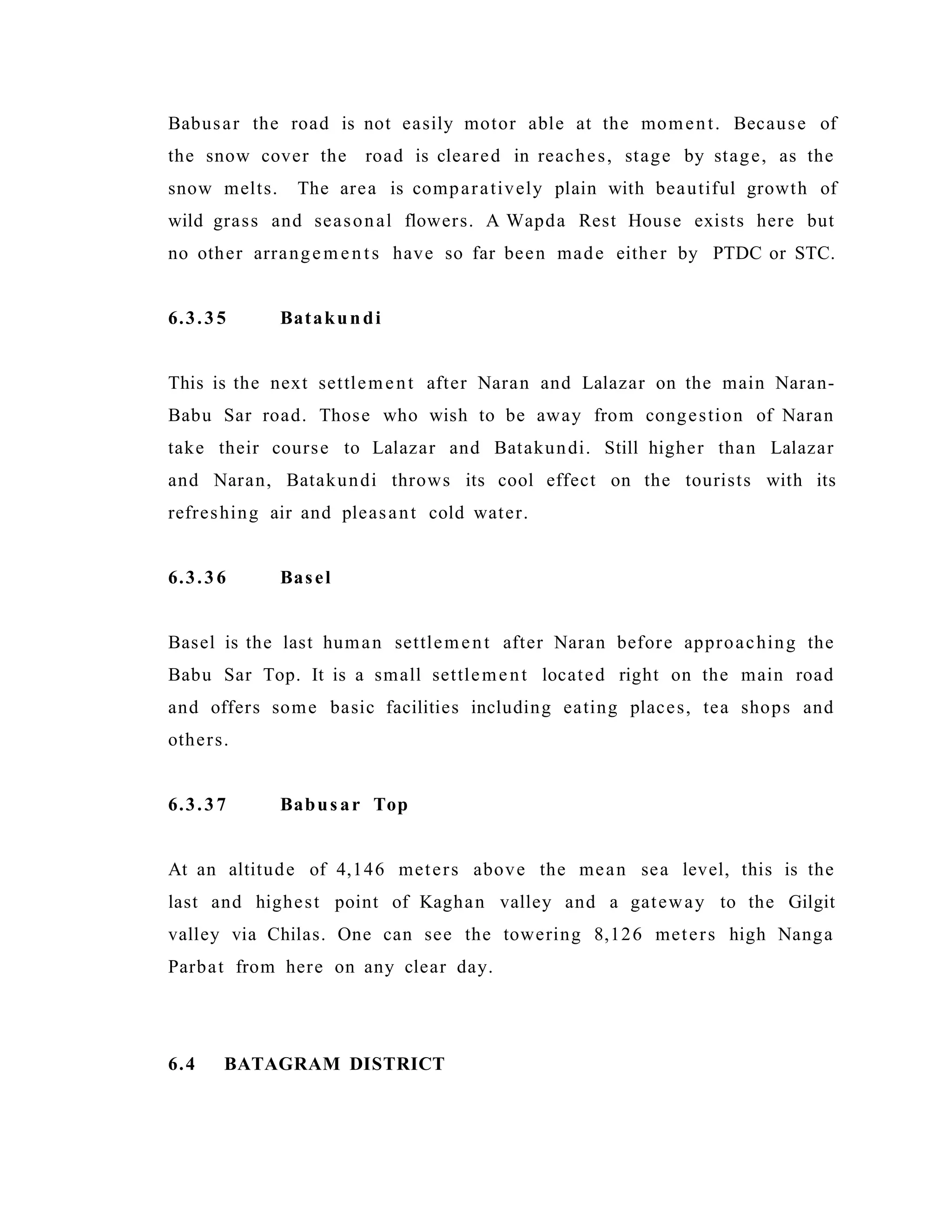 Babusar the road is not easily motor able at the moment. Because of
the snow cover the road is cleared in reaches, stage by stage, as the
snow melts. The area is comparatively plain with beautiful growth of
wild grass and seasonal flowers. A Wapda Rest House exists here but
no other arrangem ents have so far been made either by PTDC or STC.
6.3.35 Batakundi
This is the next settlement after Naran and Lalazar on the main Naran-
Babu Sar road. Those who wish to be away from congestion of Naran
take their course to Lalazar and Batakundi. Still higher than Lalazar
and Naran, Batakundi throws its cool effect on the tourists with its
refreshing air and pleasant cold water.
6.3.36 Basel
Basel is the last human settlement after Naran before approaching the
Babu Sar Top. It is a small settlement located right on the main road
and offers some basic facilities including eating places, tea shops and
others.
6.3.37 Babus ar Top
At an altitude of 4,146 meters above the mean sea level, this is the
last and highest point of Kaghan valley and a gateway to the Gilgit
valley via Chilas. One can see the towering 8,126 meters high Nanga
Parbat from here on any clear day.
6.4 BATAGRAM DISTRICT
 