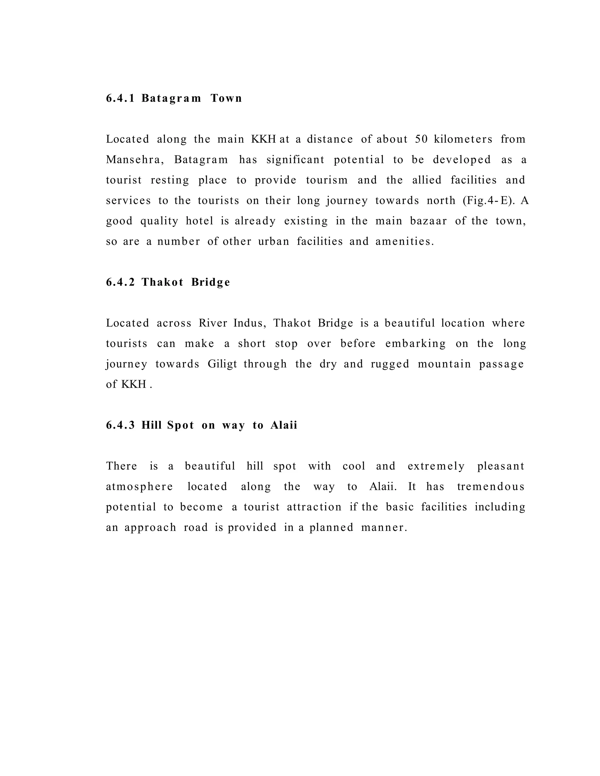 6.4.1 Batagra m Town
Located along the main KKH at a distance of about 50 kilometers from
Mansehra, Batagram has significant potential to be developed as a
tourist resting place to provide tourism and the allied facilities and
services to the tourists on their long journey towards north (Fig.4- E). A
good quality hotel is already existing in the main bazaar of the town,
so are a number of other urban facilities and amenities.
6.4.2 Thakot Bridge
Located across River Indus, Thakot Bridge is a beautiful location where
tourists can make a short stop over before embarking on the long
journey towards Giligt through the dry and rugged mountain passage
of KKH .
6.4.3 Hill Spot on way to Alaii
There is a beautiful hill spot with cool and extremely pleasant
atmosphere located along the way to Alaii. It has tremendous
potential to become a tourist attraction if the basic facilities including
an approach road is provided in a planned manner.
 